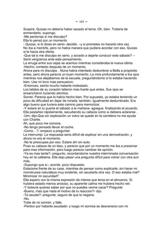 ~   193   ~
Suspire. Quizas no debería haber sacado el tema. Oh, bien. Trataria de
enmendarlo, supongo.
-Me perdonas si me disculpo?
Ella lo pensó por un momento
- Quizas, si lo dices en serio- decidió. –y si prometes no hacerlo otra vez.
No iba a mentirle, pero no había manera que pudiera acordar con eso. Quizas
si le hacia otra oferta.
-Que tal si me disculpo en serio, y accedo a dejarte conducir este sábado? –
Senti vergüenza ante este pensamiento.
La arruga entre sus cejas se acentuo mientras consideraba la nueva oferta.
-Hecho- contesto después de un momento.
Ahora para mi disculpa…Nuna había intentado deslumbrar a Bella a propósito
antes, pero ahora parecía un buen momento. La mire profundamente a los ojos
mientras nos alejábamos de la escuela, preguntándome si lo estaba haciendo
bien. Use mi tono mas persuasivo.
-Entonces, siento mucho haberte molestado.
Los latidos de su corazón latieron mas fuerte que antes. Sus ojos se
ensancharon luciendo atonitos.
Sonrei. Parecia que lo había hecho bien. Por supuesto, yo estaba teniendo un
poco de dificultad en dejar de mirarla, también. Igualmente deslumbrado. Era
algo bueno que tuviera este camino para memorizar.
-Y estare en tu puerta el sábado a la mañana- agregue, finalizando el acuerdo.
Ella pestañeo rápidamente, sacudiendo su cabeza como si debiera aclararse .
-Um- dijo-Que sin explicación un volvo se quede en la carretera no me ayuda
con Charlie.
Ah, que poco me conocia.
-No tengo pensado llevar el coche.
-Como…?- empezo a preguntar.
La interrumpi. La respuesta seria difícil de explicar sin una demostración, y
ahora no era el momento.
-No te preocupes por eso. Estare ahí sin auto.
Puso su cabeza de un laso, y parecio que por un momento me iba a presionar
para mas información, pero luego parecio cambiar de opinión.
-Ya es mas tarde?- pregunto, recordandome nuestra interminada conversación
hoy en la cafeteria. Ella dejo pasar una pregunta difícil para volver con otra aun
mas.
-Supongo que si.- acorde, poco dispuesto.
Estacione frente de su casa, mientras de pensar como explicarle..sin hacer mi
monstruosa naturaleza muy evidente, sin asustarla otra vez. O eso estaba mal?
Minimizar mi oscuridad?
Ella espero con la misma expresión de interes que tenia en el almuerzo. Si
hubiera estado menos ansioso, su aparente calma me hubiera hecho reir.
-Y todavía quieres saber por que no puedes verme cazar? Pregunte
-Bueno, mas que nada el motivo de tu reaccion?- dijo.
-Te asuste?- pregunte, seguro de que lo negaria.
-No.
Trate de no sonreir, y falle.
-Perdon por haberte asustado- y luego mi sonrisa se desvanecio con mi
 
