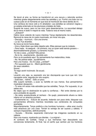 ~   21   ~
Se lanzó al aire; su forma se transformó en una oscura y retorcida sombra
mientras giraba elegantemente entre las estrellas y yo. Formó una bola con su
cuerpo justo en el momento en que tocó el montículo de nieve detrás de mí.
Una ventisca de nieve voló a mí alrededor. Las estrellas se volvieron negras y
yo estaba enterrado en los plumosos cristales de hielo.
Suspiré de nuevo, pero no me moví para desenterrarme. La oscuridad debajo
de la nieve ni dolió ni mejoró la vista. Todavía veía el mismo rostro.
- ¿Edward?
Había nieve volando de nuevo mientras Tanya rápidamente me desenterraba.
Removió la nieve de mi rostro inanimado, sin mirar mis ojos.
- Disculpa, - murmuró. - Era una broma.
- Lo sé. Fue divertido.
Su boca se torció hacia abajo.
- Irina y Kate dicen que debo dejarte solo. Ellas piensan que te molesto.
- Para nada, - le aseguré. - Al contrario, soy yo quien está siendo grosero --
Abominablemente grosero. Lo lamento mucho.
Te irás a casa, ¿verdad? Ella pensó.
- No lo he...exactamente...decidido aún.
Pero no te quedarás aquí. Su pensamiento fue melancólico, triste.
- No. No parece estar...ayudándome.
Hizo una mueca. - Es mi culpa, ¿verdad?
- Por supuesto que no. - Mentí gentilmente.
No seas caballero.
Sonreí.
Te hago sentir incómodo. Se acusó.
- No.
Levantó una ceja, su expresión era tan discrepante que tuve que reír. Una
carcajada corta, seguida por otro suspiro.
- Está bien, - Admití. - Sólo un poco.
Ella suspiró también, y puso su barbilla en sus manos. Sus pensamientos
mostraban decepción.
- Tú eres mil veces más adorable que las estrellas, Tanya. Por supuesto, tú ya
sabes eso.
No dejes que mi obstinación te quite tu confianza. - Reí entre dientes por lo
poco probable de aquello.
- No estoy acostumbrada al rechazo - Se quejó, presionando afuera su labio
inferior en un atractivo puchero.
- Ciertamente no. - Estuve de acuerdo, tratando con poco éxito, bloquear sus
pensamientos efímeros mientras recordaba sus centenares de conquistas
acertadas.
Mayoritariamente, Tanya prefería a los hombres humanos -- ellos eran mucho
más atractivos por una cosa. Tenían la ventaja de ser suaves y cálidos. Y
siempre impacientes, definitivamente.
- Sucubo. - Bromée, esperando interrumpir las imágenes oscilando en su
cabeza.
Hizo una mueca, mostrando sus dientes. - La original -.
Al contrario de Carlisle, Tanya y sus hermanas han descubierto sus
conciencias lentamente. Al final, fue el cariño que sentían por los hombres
 