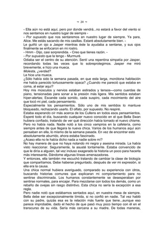 ~   24   ~
- Ella aún no está aquí, pero por donde vendrá...no estará a favor del viento si
nos sentamos en nuestro lugar de siempre -
- Por supuesto que nos sentaremos en nuestro lugar de siempre. Ya para,
Alice. Me estás sacando de mis casillas. Estaré absolutamente bien. -
Le guiñó un ojo a Jasper mientras éste la ayudaba a sentarse, y sus ojos
finalmente se enfocaron en mi rostro.
- Hmm - Dijo, casi sorprendida. - Creo que tienes razón. -
- Por supuesto que la tengo - Murmuré.
Odiaba ser el centro de su atención. Sentí una repentina simpatía por Jasper,
recordando todas las veces que lo sobreprotegimos. Jasper me miró
brevemente, e hizo una mueca.
Molesta, ¿verdad?
Le hice una mueca.
¿Sólo había sido la semana pasada, en que esta larga, monótona habitación
me había parecido tortuosamente opaca? ¿Cuando me pareció que estaba en
coma, al estar aquí?
Hoy mis músculos y nervios estaban estirados y tensos---como cuerdas de
piano, tensionadas para sonar a la presión más ligera. Mis sentidos estaban
híper-alertas; Escanée cada sonido, cada suspiro, cada movimiento del aire
que tocó mi piel, cada pensamiento.
Especialmente los pensamientos. Sólo uno de mis sentidos lo mantuve
bloqueado, rechazando usarlo. El olfato, por supuesto. No respiré.
Estaba esperando oír más acerca de los Cullens en todos esos pensamientos.
Esperé todo el día, buscando cualquier nuevo conocido en el que Bella Swan
hubiera confiado, tratando de ver qué dirección había tomado el nuevo chisme.
Pero no había nada. Nadie notó a los cinco vampiros en la cafetería, como
siempre antes de que llegara la nueva chica. Varios de los humanos aquí aún
pensaban en ella, lo mismo de la semana pasada. En vez de encontrar esto
absolutamente aburrido, ahora estaba fascinado.
¿Acaso ella no le había dicho nada a nadie sobre mí?
No hay manera de que no haya notando mi negra y asesina mirada. La había
visto reaccionar. Seguramente, la asusté tontamente. Estaba convencido de
que le diría a alguien, tal vez incluso exagerado la historia un poco para hacerla
más interesante. Dándome algunas líneas amenazadoras.
Y entonces, ella también me escuchó tratando de cambiar la clase de biología
que compartíamos. Debe haberse preguntado, después de ver mi expresión, si
ella era la causa.
Una chica normal hubiera averiguado, comparado su experiencia con otros,
buscando historias comunes que explicaran mi comportamiento para no
sentirse discriminada. Los humanos constantemente se desesperaban por
sentirse normales, para encajar. Para mezclarse con todos los demás, como un
rebaño de ovejas sin rasgo distintivo. Esta chica no sería la excepción a esa
regla.
Pero nadie notó que estábamos sentados aquí, en nuestra mesa de siempre.
Bella debe ser excepcionalmente tímida, si no confió en nadie. Tal vez habló
con su padre, quizás esa es la relación más fuerte que tiene...aunque eso
parece improbable, dado el hecho de que pasó muy poco tiempo con él en el
transcurso de su vida. Sería más cercana a su madre. De todas maneras,
 