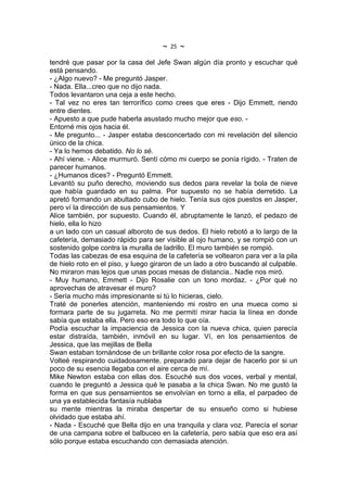 ~   25   ~
tendré que pasar por la casa del Jefe Swan algún día pronto y escuchar qué
está pensando.
- ¿Algo nuevo? - Me preguntó Jasper.
- Nada. Ella...creo que no dijo nada.
Todos levantaron una ceja a este hecho.
- Tal vez no eres tan terrorífico como crees que eres - Dijo Emmett, riendo
entre dientes.
- Apuesto a que pude haberla asustado mucho mejor que eso. -
Entorné mis ojos hacia él.
- Me pregunto... - Jasper estaba desconcertado con mi revelación del silencio
único de la chica.
- Ya lo hemos debatido. No lo sé.
- Ahí viene. - Alice murmuró. Sentí cómo mi cuerpo se ponía rígido. - Traten de
parecer humanos.
- ¿Humanos dices? - Preguntó Emmett.
Levantó su puño derecho, moviendo sus dedos para revelar la bola de nieve
que había guardado en su palma. Por supuesto no se había derretido. La
apretó formando un abultado cubo de hielo. Tenía sus ojos puestos en Jasper,
pero ví la dirección de sus pensamientos. Y
Alice también, por supuesto. Cuando él, abruptamente le lanzó, el pedazo de
hielo, ella lo hizo
a un lado con un casual alboroto de sus dedos. El hielo rebotó a lo largo de la
cafetería, demasiado rápido para ser visible al ojo humano, y se rompió con un
sostenido golpe contra la muralla de ladrillo. El muro también se rompió.
Todas las cabezas de esa esquina de la cafetería se voltearon para ver a la pila
de hielo roto en el piso, y luego giraron de un lado a otro buscando al culpable.
No miraron mas lejos que unas pocas mesas de distancia.. Nadie nos miró.
- Muy humano, Emmett - Dijo Rosalie con un tono mordaz. - ¿Por qué no
aprovechas de atravesar el muro?
- Sería mucho más impresionante si tú lo hicieras, cielo.
Traté de ponerles atención, manteniendo mi rostro en una mueca como si
formara parte de su jugarreta. No me permití mirar hacia la línea en donde
sabía que estaba ella. Pero eso era todo lo que oía.
Podía escuchar la impaciencia de Jessica con la nueva chica, quien parecía
estar distraída, también, inmóvil en su lugar. Ví, en los pensamientos de
Jessica, que las mejillas de Bella
Swan estaban tornándose de un brillante color rosa por efecto de la sangre.
Volteé respirando cuidadosamente, preparado para dejar de hacerlo por si un
poco de su esencia llegaba con el aire cerca de mí.
Mike Newton estaba con ellas dos. Escuché sus dos voces, verbal y mental,
cuando le preguntó a Jessica qué le pasaba a la chica Swan. No me gustó la
forma en que sus pensamientos se envolvían en torno a ella, el parpadeo de
una ya establecida fantasía nublaba
su mente mientras la miraba despertar de su ensueño como si hubiese
olvidado que estaba ahí.
- Nada - Escuché que Bella dijo en una tranquila y clara voz. Parecía el sonar
de una campana sobre el balbuceo en la cafetería, pero sabía que eso era así
sólo porque estaba escuchando con demasiada atención.
 