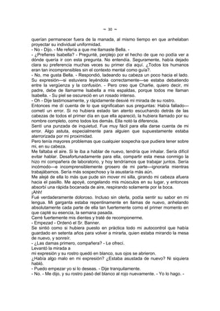 ~   30   ~
querían permanecer fuera de la manada, al mismo tiempo en que anhelaban
proyectar su individual uniformidad.
- No - Dijo. - Me refería a que me llamaste Bella. -
- ¿Prefieres Isabella? - Pregunté, perplejo por el hecho de que no podía ver a
dónde quería ir con esta pregunta. No entendía. Seguramente, había dejado
clara su preferencia muchas veces su primer día aquí. ¿Todos los humanos
eran tan incomprensibles sin el contexto mental como guía?.
- No, me gusta Bella. - Respondió, ladeando su cabeza un poco hacia el lado.
Su expresión---si estuviera leyéndola correctamente---se estaba debatiendo
entre la vergüenza y la confusión. - Pero creo que Charlie, quiero decir, mi
padre, debe de llamarme Isabella a mis espaldas, porque todos me llaman
Isabella. - Su piel se oscureció en un rosado intenso.
- Oh - Dije lastimosamente, y rápidamente desvié mi mirada de su rostro.
Entonces me dí cuenta de lo que significaban sus preguntas: Había fallado---
cometí un error. Si no hubiera estado tan atento escuchando detrás de las
cabezas de todos el primer día en que ella apareció, la hubiera llamado por su
nombre completo, como todos los demás. Ella notó la diferencia.
Sentí una punzada de inquietud. Fue muy fácil para ella darse cuenta de mi
error. Algo astuta, especialmente para alguien que supuestamente estaba
aterrorizada por mi proximidad.
Pero tenía mayores problemas que cualquier sospecha que pudiera tener sobre
mi, en su cabeza.
Me faltaba el aire. Si le iba a hablar de nuevo, tendría que inhalar. Sería difícil
evitar hablar. Desafortunadamente para ella, compartir esta mesa conmigo la
hizo mi compañera de laboratorio, y hoy tendríamos que trabajar juntos. Sería
incómodo---e incomprensiblemente grosero de mi parte---ignorarla mientras
trabajábamos. Sería más sospechoso y la asustaría más aún.
Me alejé de ella lo más que pude sin mover mi silla, girando mi cabeza afuera
hacia el pasillo. Me apoyé, congelando mis músculos en su lugar, y entonces
absorbí una rápida bocanada de aire, respirando solamente por la boca.
¡Ahh!
Fué verdaderamente doloroso. Incluso sin olerla, podía sentir su sabor en mi
lengua. Mi garganta estaba repentinamente en llamas de nuevo, anhelando
absolutamente cada parte de ella tan fuertemente como el primer momento en
que capté su esencia, la semana pasada.
Cerré fuertemente mis dientes y traté de recomponerme.
- Empezad - Ordenó el Sr. Banner.
Se sintió como si hubiera puesto en práctica todo mi autocontrol que había
guardado en setenta años para volver a mirarla, quien estaba mirando la mesa
de nuevo, y sonreír.
- ¿Las damas primero, compañera? - Le ofrecí.
Levantó la mirada a
mi expresión y su rostro quedó en blanco, sus ojos se abrieron.
¿Había algo malo en mi expresión? ¿Estaba asustada de nuevo? Ni siquiera
habló.
- Puedo empezar yo si lo deseas. - Dije tranquilamente.
- No. - Me dijo, y su rostro pasó del blanco al rojo nuevamente. - Yo lo hago. -
 