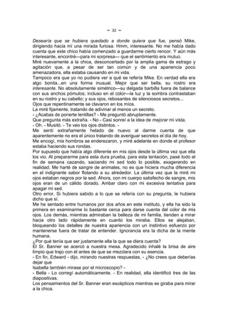 ~   32   ~
Desearía que se hubiera quedado a donde quiera que fue, pensó Mike,
dirigiendo hacia mí una mirada furiosa. Hmm, interesante. No me había dado
cuenta que este chico había comenzado a guardarme cierto rencor. Y aún más
interesante, encontré---para mi sorpresa--- que el sentimiento era mutuo.
Miré nuevamente a la chica, desconcertado por la amplia gama de estrago y
agitación que, a pesar de ser tan común y de una apariencia poco
amenazadora, ella estaba causando en mi vida.
Tampoco era que yo no pudiera ver a qué se refería Mike. En verdad ella era
algo bonita...en una forma inusual. Mejor que ser bella, su rostro era
interesante. No absolutamente simétrico---su delgada barbilla fuera de balance
con sus anchos pómulos; incluso en el color---la luz y la sombra contrastaban
en su rostro y su cabello; y sus ojos, rebosantes de silenciosos secretos...
Ojos que repentinamente se clavaron en los míos.
La miré fijamente, tratando de adivinar al menos un secreto.
- ¿Acabas de ponerte lentillas? - Me preguntó abruptamente.
Que pregunta más extraña. - No - Casi sonreí a la idea de mejorar mi vista.
- Oh. - Musitó. - Te veo los ojos distintos. -
Me sentí extrañamente helado de nuevo al darme cuenta de que
aparentemente no era el único tratando de averiguar secretos el día de hoy.
Me encogí, mis hombros se enderezaron, y miré adelante en donde el profesor
estaba haciendo sus rondas.
Por supuesto que había algo diferente en mis ojos desde la última vez que ella
los vio. Al prepararme para esta dura prueba, para esta tentación, pasé todo el
fin de semana cazando, saciando mi sed todo lo posible, exagerando en
realidad. Me harté de sangre de animales, no es que hiciera mucha diferencia
en el indignante sabor flotando a su alrededor. La última vez que la miré mi
ojos estaban negros por la sed. Ahora, con mi cuerpo satisfecho de sangre, mis
ojos eran de un cálido dorado. Ambar claro con mi excesiva tentativa para
apagar mi sed.
Otro error. Si hubiera sabido a lo que se refería con su pregunta, le hubiera
dicho que sí.
Me he sentado entre humanos por dos años en este instituto, y ella ha sido la
primera en examinarme lo bastante cerca para darse cuenta del color de mis
ojos. Los demás, mientras admiraban la belleza de mi familia, tienden a mirar
hacia otro lado rápidamente en cuanto los miraba. Ellos se alejaban,
bloqueando los detalles de nuestra apariencia con un instintivo esfuerzo por
mantenerse fuera de tratar de entender. Ignorancia era la dicha de la mente
humana.
¿Por qué tenía que ser justamente ella la que se diera cuenta?
El Sr. Banner se acercó a nuestra mesa. Agradecido inhalé la brisa de aire
limpio que trajo con él antes de que se mezclara con su esencia.
- En fin, Edward - dijo, mirando nuestras respuestas, - ¿No crees que deberías
dejar que
Isabella también mirase por el microscopio? -
- Bella - Lo corregí automáticamente. - En realidad, ella identificó tres de las
diapositivas.
Los pensamientos del Sr. Banner eran escépticos mientras se giraba para mirar
a la chica.
 