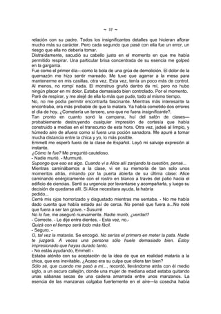 ~   37   ~
relación con su padre. Todos los insignificantes detalles que hicieran aflorar
mucho más su carácter. Pero cada segundo que pasé con ella fue un error, un
riesgo que ella no debería tomar.
Distraídamente, sacudió su cabello justo en el momento en que me había
permitido respirar. Una particular brisa concentrada de su esencia me golpeó
en la garganta.
Fue como el primer día---como la bola de una grúa de demolición. El dolor de la
quemazón me hizo sentir mareado. Me tuve que agarrar a la mesa para
mantenerme en mis casillas, otra vez. Esta vez, tenía un poco más de control.
Al menos, no rompí nada. El monstruo gruñó dentro de mí, pero no hubo
ningún placer en mi dolor. Estaba demasiado bien controlado. Por el momento.
Paré de respirar, y me alejé de ella lo más que pude, todo al mismo tiempo.
No, no me podía permitir encontrarla fascinante. Mientras más interesante la
encontraba, era más probable de que la matara. Ya había cometido dos errores
el día de hoy. ¿Cometería un tercero, uno que no fuera insignificante?.
Tan pronto en cuanto sonó la campana, huí del salón de clases---
probablemente destruyendo cualquier impresión de cortesía que había
construido a medias en el transcurso de esta hora. Otra vez, jadeé al limpio, y
húmedo aire de afuera como si fuera una poción sanadora. Me apuré a tomar
mucha distancia entre la chica y yo, lo más posible.
Emmett me esperó fuera de la clase de Español. Leyó mi salvaje expresión al
instante.
¿Cómo te fue? Me preguntó cauteloso.
- Nadie murió. - Murmuré.
Supongo que eso es algo. Cuando vi a Alice allí zanjando la cuestión, pensé...
Mientras caminábamos a la clase, vi en su memoria de tan solo unos
momentos atrás, mirando por la puerta abierta de su última clase: Alice
caminando enérgicamente con el rostro en blanco a través del patio hacia el
edificio de ciencias. Sentí su urgencia por levantarse y acompañarla, y luego su
decisión de quedarse allí. Si Alice necesitara ayuda, la habría
pedido...
Cerré mis ojos horrorizado y disgustado mientras me sentaba. - No me había
dado cuenta que había estado así de cerca. No pensé que fuera a...No noté
que fuera a ser tan grave. - Susurré
No lo fue, me aseguró nuevamente. Nadie murió, ¿verdad?
- Correcto. - Le dije entre dientes. - Esta vez, no.-
Quizá con el tiempo será todo más fácil.
- Seguro. -
O, tal vez la matarás. Se encogió. No serías el primero en meter la pata. Nadie
te juzgará. A veces una persona sólo huele demasiado bien. Estoy
impresionado que hayas durado tanto.
- No estás ayudando, Emmett -
Estaba atónito con su aceptación de la idea de que en realidad mataría a la
chica, que era inevitable. ¿Acaso era su culpa que oliera tan bien?
Sólo sé, que cuando me pasó a mi..., recordó, llevándome atrás con él medio
siglo, a un oscuro callejón, donde una mujer de mediana edad estaba quitando
unas sábanas secas de una cadena amarrada entre unos manzanos. La
esencia de las manzanas colgaba fuertemente en el aire---la cosecha había
 
