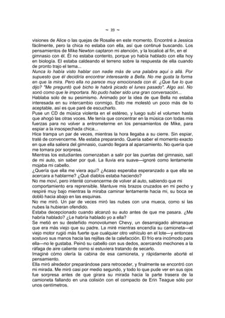 ~   39   ~
visiones de Alice o las quejas de Rosalie en este momento. Encontré a Jessica
fácilmente, pero la chica no estaba con ella, así que continué buscando. Los
pensamientos de Mike Newton captaron mi atención, y la localicé al fin, en el
gimnasio con él. Él no estaba contento, porque yo había hablado con ella hoy
en biología. El estaba caldeando el terreno sobre la respuesta de ella cuando
de pronto trajo el tema...
Nunca lo había visto hablar con nadie más de una palabra aquí o allá. Por
supuesto que él decidiría encontrar interesante a Bella. No me gusta la forma
en que la mira. Pero ella no parece muy emocionada con él. ¿Que fue lo que
dijo? "Me preguntó qué bicho le habrá picado el lunes pasado". Algo así. No
sonó como que le importara. No pudo haber sido una gran conversación...
Hablaba solo de su pesimismo. Animado por la idea de que Bella no estaba
interesada en su intercambio conmigo. Esto me molestó un poco más de lo
aceptable, así es que paré de escucharlo.
Puse un CD de música violenta en el estéreo, y luego subí el volumen hasta
que ahogó las otras voces. Me tenía que concentrar en la música con todas mis
fuerzas para no volver a entrometerme en los pensamientos de Mike, para
espiar a la insospechada chica...
Hice trampa un par de veces, mientras la hora llegaba a su cierre. Sin espiar,
traté de convencerme. Me estaba preparando. Quería saber el momento exacto
en que ella saliera del gimnasio, cuando llegara al aparcamiento. No quería que
me tomara por sorpresa.
Mientras los estudiantes comenzaban a salir por las puertas del gimnasio, salí
de mi auto, sin saber por qué. La lluvia era suave---ignoré como lentamente
mojaba mi cabello.
¿Quería que ella me viera aquí? ¿Acaso esperaba esperanzado a que ella se
acercara a hablarme? ¿Qué diablos estaba haciendo?
No me moví, pero intenté convencerme de volver al auto, sabiendo que mi
comportamiento era reprensible. Mantuve mis brazos cruzados en mi pecho y
respiré muy bajo mientras la miraba caminar lentamente hacia mi, su boca se
dobló hacia abajo en las esquinas.
No me miró. Un par de veces miró las nubes con una mueca, como si las
nubes la hubieran ofendido.
Estaba decepcionado cuando alcanzó su auto antes de que me pasara. ¿Me
habría hablado? ¿Le habría hablado yo a ella?
Se metió en su desteñido monovolumen Chevy, un desarraigado almanaque
que era más viejo que su padre. La miré mientras encendía su camioneta---el
viejo motor rugió más fuerte que cualquier otro vehículo en el lote---y entonces
sostuvo sus manos hacia las rejillas de la calefacción. El frío era incómodo para
ella---no le gustaba. Peinó su cabello con sus dedos, acercando mechones a la
ráfaga de aire caliente como si estuviera tratando de secarlo.
Imaginé cómo olería la cabina de esa camioneta, y rápidamente aborté el
pensamiento.
Ella miró alrededor preparándose para retroceder, y finalmente se encontró con
mi mirada. Me miró casi por medio segundo, y todo lo que pude ver en sus ojos
fue sorpresa antes de que girara su mirada hacia la parte trasera de la
camioneta fallando en una colisión con el compacto de Erin Teague sólo por
unos centímetros.
 