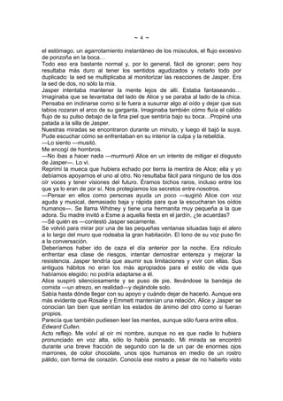 ~   4   ~
el estómago, un agarrotamiento instantáneo de los músculos, el flujo excesivo
de ponzoña en la boca…
Todo eso era bastante normal y, por lo general, fácil de ignorar; pero hoy
resultaba más duro al tener los sentidos agudizados y notarlo todo por
duplicado: la sed se multiplicaba al monitorizar las reacciones de Jasper. Era
la sed de dos, no sólo la mía.
Jasper intentaba mantener la mente lejos de allí. Estaba fantaseando…
Imaginaba que se levantaba del lado de Alice y se paraba al lado de la chica.
Pensaba en inclinarse como si le fuera a susurrar algo al oído y dejar que sus
labios rozaran el arco de su garganta. Imaginaba también cómo fluía el cálido
flujo de su pulso debajo de la fina piel que sentiría bajo su boca…Propiné una
patada a la silla de Jasper.
Nuestras miradas se encontraron durante un minuto, y luego él bajó la suya.
Pude escuchar cómo se enfrentaban en su interior la culpa y la rebeldía.
—Lo siento —musitó.
Me encogí de hombros.
—No ibas a hacer nada —murmuró Alice en un intento de mitigar el disgusto
de Jasper—. Lo vi.
Reprimí la mueca que hubiera echado por tierra la mentira de Alice; ella y yo
debíamos apoyarnos el uno al otro. No resultaba fácil para ninguno de los dos
oír voces y tener visiones del futuro. Éramos bichos raros, incluso entre los
que ya lo eran de por sí. Nos protegíamos los secretos entre nosotros.
—Pensar en ellos como personas ayuda un poco —sugirió Alice con voz
aguda y musical, demasiado baja y rápida para que la escucharan los oídos
humanos—. Se llama Whitney y tiene una hermanita muy pequeña a la que
adora. Su madre invitó a Esme a aquella fiesta en el jardín, ¿te acuerdas?
—Sé quién es —contestó Jasper secamente.
Se volvió para mirar por una de las pequeñas ventanas situadas bajo el alero
a lo largo del muro que rodeaba la gran habitación. El tono de su voz puso fin
a la conversación.
Deberíamos haber ido de caza el día anterior por la noche. Era ridículo
enfrentar esa clase de riesgos, intentar demostrar entereza y mejorar la
resistencia. Jasper tendría que asumir sus limitaciones y vivir con ellas. Sus
antiguos hábitos no eran los más apropiados para el estilo de vida que
habíamos elegido; no podría adaptarse a él.
Alice suspiró silenciosamente y se puso de pie, llevándose la bandeja de
comida —un atrezo, en realidad—y dejándole solo.
Sabía hasta dónde llegar con su apoyo y cuándo dejar de hacerlo. Aunque era
más evidente que Rosalie y Emmett mantenían una relación, Alice y Jasper se
conocían tan bien que sentían los estados de ánimo del otro como si fueran
propios.
Parecía que también pudiesen leer las mentes, aunque sólo fuera entre ellos.
Edward Cullen.
Acto reflejo. Me volví al oír mi nombre, aunque no es que nadie lo hubiera
pronunciado en voz alta, sólo lo había pensado. Mi mirada se encontró
durante una breve fracción de segundo con la de un par de enormes ojos
marrones, de color chocolate, unos ojos humanos en medio de un rostro
pálido, con forma de corazón. Conocía ese rostro a pesar de no haberlo visto
 