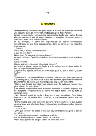 ~   41   ~



                               3.- FENÓMENO


Verdaderamente, no tenía sed, pero decidí ir a cazar de nuevo en la noche.
Una pequeña pizca de prevención, inadecuada, pero debía hacerlo.
Carlisle me acompañó; no habíamos estado solos desde que volví de Denali.
Mientras corríamos por el negro bosque, lo escuché pensando sobre el
precipitado adiós de la semana pasada.
En su memoria, vi cómo mis expectativas se habían desmoronado
convirtiéndose en una fiera desesperanza. Sentí su sorpresa y su repentina
preocupación.
“¿Edward?”
“Debo irme, Carlisle. Debo irme ahora.”
“¿Qué ha sucedido?”
“Nada. Aún. Pero pasará, si me quedo aquí.”
Me tomó del brazo. Sentí cómo herí sus sentimientos cuando me escapé de su
mano.
“No lo entiendo.”
“Alguna vez haz ...ha habido alguna vez en que...”
Me miré a mi mismo respirar profundo, vi la luz salvaje en mis ojos a través del
filtro de su profunda preocupación.
“¿Alguna vez, alguna persona ha olido mejor para tí, que el resto? ¿Mucho
mejor?”
“Oh.”
Cuando me dí cuenta que él había entendido, mi rostro se cayó a pedazos de
la pura vergüenza. Me alcanzó de nuevo para tocarme, ignorando cuando traté
de arrancarme de nuevo, y su mano izquierda se posó en mi hombro.
“ Haz lo que tengas que hacer para resistir, hijo. Te extrañaré mucho. Ten,
toma mi auto. Es más rápido.”
Él se estaba preguntando ahora si estaba haciendo lo correcto, dejando que
me marchara. Preguntándose si acaso me había herido con su falta de
confianza en mí.
- No.- Susurré mientras corría. - Eso era lo que necesitaba. Pude haber
traicionado tan fácilmente esa confianza, si me hubieras pedido que me
quedara. -
- Siento mucho que estés sufriendo, Edward. Pero debes hacer lo que puedas
para mantener viva a la chica Swan. Incluso si eso significa que debes dejarnos
de nuevo. -
- Lo sé, lo sé. -
- ¿Por qué volviste? Tú sabes lo feliz que soy teniéndote aquí, pero si esto es
muy difícil... -
- No me gusta sentirme como un cobarde – Admití.
Nos retrasamos---estaba comenzando a oscurecerse.
-Mejor eso a ponerla en peligro. Ella se irá en un año o dos. -
 
