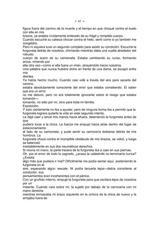 ~   47   ~
figura fuera del camino de la muerte y el tiempo en que choqué contra el suelo
con ella en mis
brazos, ya estaba vívidamente enterado de su frágil y rompible cuerpo.
Cuando escuché su cabeza chocar contra el hielo, sentí como si yo también me
congelara.
Pero ni siquiera tuve un segundo completo para asistir su condición. Escuché la
furgoneta detrás de nosotros, chirriando mientras daba una vuelta alrededor del
robusto
cuerpo de acero de su camioneta. Estaba cambiando su curso, formando
arcos, viniendo por
ella otra vez---como si ella fuera un imán, atrayéndolo hacia nosotros.
Una palabra que nunca hubiera dicho en frente de una dama, se escapó entre
mis
dientes.
Ya había hecho mucho. Cuando casi volé a través del aire para sacarla del
camino,
estaba absolutamente consciente del error que estaba cometiendo. El saber
que era un error
no me detuvo, pero no era totalmente ignorante sobre el riesgo que estaba
tomando---
tomando, no sólo por mí, sino para toda mi familia.
Exposición.
Y esto ciertamente no iba a ayudar, pero de ninguna forma iba a permitir que la
furgoneta lograra quitarle la vida en este segundo intento.
La dejé caer y lancé mis manos hacia afuera, deteniendo la furgoneta antes de
que
pudiera tocar a la chica. La fuerza me empujó hacia atrás dentro del lugar de
estacionamiento
al lado de su camioneta, y pude sentir su carrocería doblarse detrás de mis
hombros. La
furgoneta chocó contra el irrompible obstáculo de mis brazos, se volcó, y luego
se balanceó
inestablemente en sus dos neumáticos derechos.
Si movía mi mano, la parte tracera de la furgoneta iba a caer en sus piernas.
Oh, por el amor de todo lo sagrado, ¿acaso la catástrofe no terminaría nunca?
¿Existía
algo más que pudiera ir mal? Difícilmente me podía sentar aquí, sosteniendo la
furgoneta en el
aire, esperando algún rescate. Ni podía lanzarla lejos---debía considerar al
conductor, sus
pensamientos eran incoherentes con el pánico.
Con un gruñido interno, empujé la furgoneta para que oscilara lejos de nosotros
por un
instante. Cuando caía sobre mi, la sujeté por debajo de la carrocería con mi
mano derecha
mientras enroscaba mi brazo izquierdo en la cintura de la chica de nuevo y la
arrojaba fuera de
 