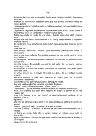 ~   48   ~
debajo de la furgoneta, apretándola fuertemente hacia mi costado. Su cuerpo
se movió
mientras la balanceaba alrededor para que sus piernas quedaran libres de
ningún peligro---
¿estaba consciente? ¿Cuánto daño le había causado en mi improvisado intento
de rescate?
Dejé caer la furgoneta, ahora que no podía hacerle daño a ella. Chocó contra el
pavimento y todas las ventanas se rompieron al unísono.
Sabía que estaba en medio de una crisis. ¿Cuánto había visto ella? ¿Habían
otros
testigos que me vieron materializarme a su lado y luego detener la furgoneta
mientras trataba
de mantenerla fuera del alcance de la chica? Estas preguntas deberían ser mi
mayor
preocupación.
Pero estaba demasiado ansioso para realmente preocuparme sobre la
amenaza de
exponernos como debería. Demasiado asustado de que podía haberla herido
en mi esfuerzo
por protegerla. Demasiado asustado de tenerla tan cerca de mí, sabiendo cómo
olería si me
permitía inhalar. Demasiado consciente del calor de su suave cuerpo,
presionado contra el
mío---incluso a través de ambos obstáculos de nuestras chaquetas, podía
sentir ese calor...
El primer miedo fue el mayor. Mientras los gritos de los testigos hacían
erupción
alrededor nuestro, la bajé para examinar su rostro, para ver si estaba
consciente---esperando
fieramente que no estuviera sangrando por alguna herida.
Sus ojos estaban abiertos, mirando en estado de shock.
- ¿Bella? - pregunté desesperado. - ¿Cómo estás? -
- Estoy bien.- Dijo las palabras automáticamente en una deslumbrada voz.
Alivio, tan exquisito que casi dolió, recorrió mi cuerpo al sonido de su voz.
Respiré por
entre mis dientes, y no me importó el acompañamiento ardiente en mi
garganta. Casi lo
agradecía.
Ella trato de ponerse de pie, pero yo no estaba listo para soltarla. Se sentía de
alguna
manera...¿seguro? Mejor, al menos, al tenerla a mi lado.
- Ve con cuidado.- Le advertí. - Creo que te has dado un buen porrazo en la
cabeza.-
No había en ningún lado olor a sangre fresca---un milagro---pero esto no
descartaba
algún daño interno. Estaba abruptamente ansioso de llevarla con Carlisle y a
un completo
equipamiento de radiología.
 