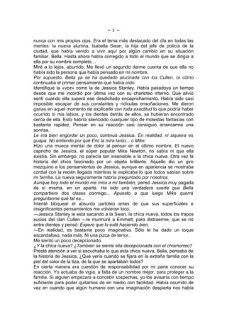 ~   5   ~
nunca con mis propios ojos. Era el tema más destacado del día en todas las
mentes: la nueva alumna, Isabella Swan, la hija del jefe de policía de la
ciudad, que había venido a vivir aquí por algún cambio en su situación
familiar. Bella. Hasta ahora había corregido a todo el mundo que se dirigía a
ella por su nombre completo…
Miré a lo lejos, aburrido. Me llevó un segundo darme cuenta de que ella no
había sido la persona que había pensado en mi nombre.
Por supuesto, Bella ya se ha quedado alucinada con los Cullen, oí cómo
continuaba el primer pensamiento que había oído.
Identifiqué la «voz» como la de Jessica Stanley. Había pasadoya un tiempo
desde que me incordió por última vez con su charloteo interno. Qué alivio
sentí cuando ella superó ese desdichado encaprichamiento. Había sido casi
imposible escapar de sus constantes y ridículas ensoñaciones. Me dieron
ganas en aquel momento de explicarle con toda exactitud lo que podría haber
ocurrido si mis labios, y los dientes detrás de ellos, se hubieran encontrado
cerca de ella. Esto habría silenciado cualquier tipo de molestas fantasías con
bastante rapidez. Pensar en su reacción casi consiguió arrancarme una
sonrisa.
Le iría bien engordar un poco, continuó Jessica. En realidad, ni siquiera es
guapa. No entiendo por qué Eric la mira tanto... o Mike.
Hizo una mueca mental de dolor al pensar en el último nombre. El nuevo
capricho de Jessica, el súper popular Mike Newton, no sabía ni que ella
existía. Sin embargo, no parecía tan insensible a la chica nueva. Otra vez la
historia del chico fascinado por un objeto brillante. Aquello dio un giro
mezquino a los pensamientos de Jessica, aunque en apariencia se mostraba
cordial con la recién llegada mientras le explicaba lo que todos sabían sobre
mi familia. La nueva seguramente habría preguntado por nosotros.
Aunque hoy todo el mundo me mira a mí también, pensó Jessica muy pagada
de sí misma, en un aparte. Ha sido una verdadera suerte que Bella
compartiera dos clases conmigo... Apuesto a que luego Mike querrá
preguntarme qué tal es...
Intenté bloquear el absurdo parloteo antes de que sus superficiales e
insignificantes pensamientos me volvieran loco.
—Jessica Stanley le está sacando a la Swan, la chica nueva, todos los trapos
sucios del clan Cullen —le murmuré a Emmett, para distraerme, que se rió
entre dientes y pensó: Espero que lo esté haciendo bien.
—En realidad, es bastante poco imaginativa. Sólo le ha dado un toque
escandaloso, nada más. Ni una pizca de terror.
Me siento un poco decepcionado.
¿Y la chica nueva? ¿También se siente ella decepcionada con el chismorreo?
Presté atención a ver si escuchaba lo que esta chica nueva, Bella, pensaba de
la historia de Jessica. ¿Qué vería cuando se fijara en la extraña familia con la
piel del color de la tiza, de la que se apartaban todos?
En cierta manera era cuestión de responsabilidad por mi parte conocer su
reacción. Yo actuaba de vigía, a falta de un nombre mejor, para proteger a la
familia. Si alguien empezara a concebir sospechas, yo los avisaría con tiempo
suficiente para poder quitarnos de en medio con facilidad. Había ocurrido de
vez en cuando que algún humano con una imaginación despierta nos había
 