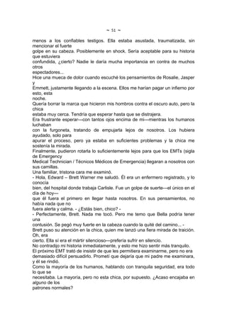 ~   51   ~
menos a los confiables testigos. Ella estaba asustada, traumatizada, sin
mencionar el fuerte
golpe en su cabeza. Posiblemente en shock. Sería aceptable para su historia
que estuviera
confundida, ¿cierto? Nadie le daría mucha importancia en contra de muchos
otros
espectadores...
Hice una mueca de dolor cuando escuché los pensamientos de Rosalie, Jasper
y
Emmett, justamente llegando a la escena. Ellos me harían pagar un infierno por
esto, esta
noche.
Quería borrar la marca que hicieron mis hombros contra el oscuro auto, pero la
chica
estaba muy cerca. Tendría que esperar hasta que se distrajera.
Era frustrante esperar---con tantos ojos encima de mi---mientras los humanos
luchaban
con la furgoneta, tratando de empujarla lejos de nosotros. Los hubiera
ayudado, solo para
apurar el proceso, pero ya estaba en suficientes problemas y la chica me
sostenía la mirada.
Finalmente, pudieron rotarla lo suficientemente lejos para que los EMTs (sigla
de Emergency
Medical Technician / Técnicos Médicos de Emergencia) llegaran a nosotros con
sus camillas.
Una familiar, tristona cara me examinó.
- Hola, Edward – Brett Warner me saludó. Él era un enfermero registrado, y lo
conocía
bien, del hospital donde trabaja Carlisle. Fue un golpe de suerte---el único en el
día de hoy---
que él fuera el primero en llegar hasta nosotros. En sus pensamientos, no
había nada que no
fuera alerta y calma. - ¿Estás bien, chico? -
- Perfectamente, Brett. Nada me tocó. Pero me temo que Bella podría tener
una
contusión. Se pegó muy fuerte en la cabeza cuando la quité del camino... -
Brett puso su atención en la chica, quien me lanzó una fiera mirada de traición.
Oh, era
cierto. Ella sí era el mártir silencioso---prefería sufrir en silencio.
No contradijo mi historia inmediatamente, y esto me hizo sentir más tranquilo.
El próximo EMT trató de insistir de que les permitiera examinarme, pero no era
demasiado difícil persuadirlo. Prometí que dejaría que mi padre me examinara,
y él se rindió.
Como la mayoría de los humanos, hablando con tranquila seguridad, era todo
lo que se
necesitaba. La mayoría, pero no esta chica, por supuesto. ¿Acaso encajaba en
alguno de los
patrones normales?
 
