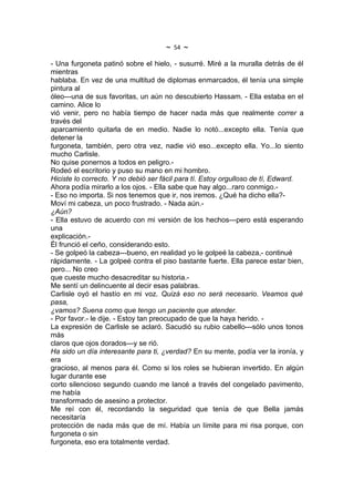 ~   54   ~
- Una furgoneta patinó sobre el hielo, - susurré. Miré a la muralla detrás de él
mientras
hablaba. En vez de una multitud de diplomas enmarcados, él tenía una simple
pintura al
óleo---una de sus favoritas, un aún no descubierto Hassam. - Ella estaba en el
camino. Alice lo
vió venir, pero no había tiempo de hacer nada más que realmente correr a
través del
aparcamiento quitarla de en medio. Nadie lo notó...excepto ella. Tenía que
detener la
furgoneta, también, pero otra vez, nadie vió eso...excepto ella. Yo...lo siento
mucho Carlisle.
No quise ponernos a todos en peligro.-
Rodeó el escritorio y puso su mano en mi hombro.
Hiciste lo correcto. Y no debió ser fácil para tí. Estoy orgulloso de tí, Edward.
Ahora podía mirarlo a los ojos. - Ella sabe que hay algo...raro conmigo.-
- Eso no importa. Si nos tenemos que ir, nos iremos. ¿Qué ha dicho ella?-
Moví mi cabeza, un poco frustrado. - Nada aún.-
¿Aún?
- Ella estuvo de acuerdo con mi versión de los hechos---pero está esperando
una
explicación.-
Él frunció el ceño, considerando esto.
- Se golpeó la cabeza---bueno, en realidad yo le golpeé la cabeza,- continué
rápidamente. - La golpeé contra el piso bastante fuerte. Ella parece estar bien,
pero... No creo
que cueste mucho desacreditar su historia.-
Me sentí un delincuente al decir esas palabras.
Carlisle oyó el hastío en mi voz. Quizá eso no será necesario. Veamos qué
pasa,
¿vamos? Suena como que tengo un paciente que atender.
- Por favor.- le dije. - Estoy tan preocupado de que la haya herido. -
La expresión de Carlisle se aclaró. Sacudió su rubio cabello---sólo unos tonos
más
claros que ojos dorados---y se rió.
Ha sido un día interesante para ti, ¿verdad? En su mente, podía ver la ironía, y
era
gracioso, al menos para él. Como si los roles se hubieran invertido. En algún
lugar durante ese
corto silencioso segundo cuando me lancé a través del congelado pavimento,
me había
transformado de asesino a protector.
Me reí con él, recordando la seguridad que tenía de que Bella jamás
necesitaría
protección de nada más que de mí. Había un límite para mi risa porque, con
furgoneta o sin
furgoneta, eso era totalmente verdad.
 