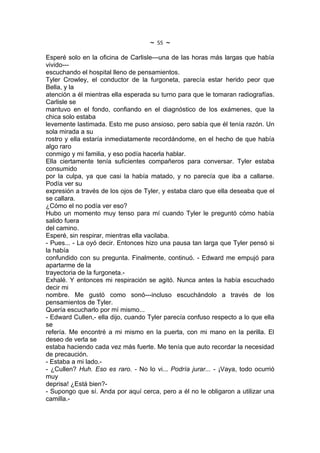 ~   55   ~
Esperé solo en la oficina de Carlisle---una de las horas más largas que había
vivido---
escuchando el hospital lleno de pensamientos.
Tyler Crowley, el conductor de la furgoneta, parecía estar herido peor que
Bella, y la
atención a él mientras ella esperada su turno para que le tomaran radiografías.
Carlisle se
mantuvo en el fondo, confiando en el diagnóstico de los exámenes, que la
chica solo estaba
levemente lastimada. Esto me puso ansioso, pero sabía que él tenía razón. Un
sola mirada a su
rostro y ella estaría inmediatamente recordándome, en el hecho de que había
algo raro
conmigo y mi familia, y eso podía hacerla hablar.
Ella ciertamente tenía suficientes compañeros para conversar. Tyler estaba
consumido
por la culpa, ya que casi la había matado, y no parecía que iba a callarse.
Podía ver su
expresión a través de los ojos de Tyler, y estaba claro que ella deseaba que el
se callara.
¿Cómo el no podía ver eso?
Hubo un momento muy tenso para mí cuando Tyler le preguntó cómo había
salido fuera
del camino.
Esperé, sin respirar, mientras ella vacilaba.
- Pues... - La oyó decir. Entonces hizo una pausa tan larga que Tyler pensó si
la había
confundido con su pregunta. Finalmente, continuó. - Edward me empujó para
apartarme de la
trayectoria de la furgoneta.-
Exhalé. Y entonces mi respiración se agitó. Nunca antes la había escuchado
decir mi
nombre. Me gustó como sonó---incluso escuchándolo a través de los
pensamientos de Tyler.
Quería escucharlo por mí mismo...
- Edward Cullen,- ella dijo, cuando Tyler parecía confuso respecto a lo que ella
se
refería. Me encontré a mi mismo en la puerta, con mi mano en la perilla. El
deseo de verla se
estaba haciendo cada vez más fuerte. Me tenía que auto recordar la necesidad
de precaución.
- Estaba a mi lado.-
- ¿Cullen? Huh. Eso es raro. - No lo vi... Podría jurar... - ¡Vaya, todo ocurrió
muy
deprisa! ¿Está bien?-
- Supongo que sí. Anda por aquí cerca, pero a él no le obligaron a utilizar una
camilla.-
 
