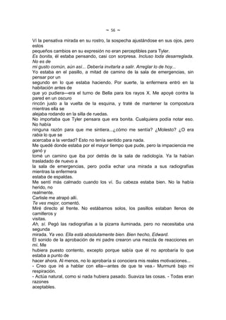 ~   56   ~
Ví la pensativa mirada en su rostro, la sospecha ajustándose en sus ojos, pero
estos
pequeños cambios en su expresión no eran perceptibles para Tyler.
Es bonita, él estaba pensando, casi con sorpresa. Incluso toda desarreglada.
No es de
mi gusto común, aún así... Debería invitarla a salir. Arreglar lo de hoy...
Yo estaba en el pasillo, a mitad de camino de la sala de emergencias, sin
pensar por un
segundo en lo que estaba haciendo. Por suerte, la enfermera entró en la
habitación antes de
que yo pudiera---era el turno de Bella para los rayos X. Me apoyé contra la
pared en un oscuro
rincón justo a la vuelta de la esquina, y traté de mantener la compostura
mientras ella se
alejaba rodando en la silla de ruedas.
No importaba que Tyler pensara que era bonita. Cualquiera podía notar eso.
No había
ninguna razón para que me sintiera...¿cómo me sentía? ¿Molesto? ¿O era
rabia lo que se
acercaba a la verdad? Esto no tenía sentido para nada.
Me quedé donde estaba por el mayor tiempo que pude, pero la impaciencia me
ganó y
tomé un camino que iba por detrás de la sala de radiología. Ya la habían
trasladado de nuevo a
la sala de emergencias, pero podía echar una mirada a sus radiografías
mientras la enfermera
estaba de espaldas.
Me sentí más calmado cuando los ví. Su cabeza estaba bien. No la había
herido, no
realmente.
Carlisle me atrapó allí.
Te ves mejor, comentó.
Miré directo al frente. No estábamos solos, los pasillos estaban llenos de
camilleros y
visitas.
Ah, sí. Pegó las radiografías a la pizarra iluminada, pero no necesitaba una
segunda
mirada. Ya veo. Ella está absolutamente bien. Bien hecho, Edward.
El sonido de la aprobación de mi padre crearon una mezcla de reacciones en
mí. Me
hubiera puesto contento, excepto porque sabía que él no aprobaría lo que
estaba a punto de
hacer ahora. Al menos, no lo aprobaría si conociera mis reales motivaciones...
- Creo que iré a hablar con ella---antes de que te vea.- Murmuré bajo mi
respiración.
- Actúa natural, como si nada hubiera pasado. Suaviza las cosas. - Todas eran
razones
aceptables.
 