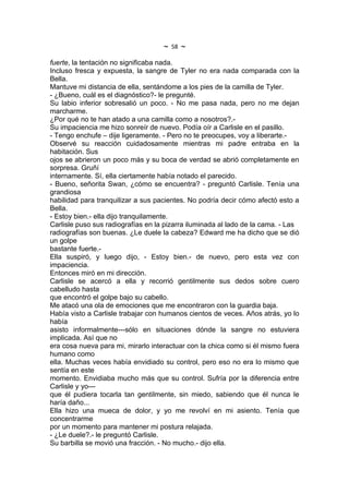 ~   58   ~
fuerte, la tentación no significaba nada.
Incluso fresca y expuesta, la sangre de Tyler no era nada comparada con la
Bella.
Mantuve mi distancia de ella, sentándome a los pies de la camilla de Tyler.
- ¿Bueno, cuál es el diagnóstico?- le pregunté.
Su labio inferior sobresalió un poco. - No me pasa nada, pero no me dejan
marcharme.
¿Por qué no te han atado a una camilla como a nosotros?.-
Su impaciencia me hizo sonreír de nuevo. Podía oír a Carlisle en el pasillo.
- Tengo enchufe – dije ligeramente. - Pero no te preocupes, voy a liberarte.-
Observé su reacción cuidadosamente mientras mi padre entraba en la
habitación. Sus
ojos se abrieron un poco más y su boca de verdad se abrió completamente en
sorpresa. Gruñí
internamente. Sí, ella ciertamente había notado el parecido.
- Bueno, señorita Swan, ¿cómo se encuentra? - preguntó Carlisle. Tenía una
grandiosa
habilidad para tranquilizar a sus pacientes. No podría decir cómo afectó esto a
Bella.
- Estoy bien.- ella dijo tranquilamente.
Carlisle puso sus radiografías en la pizarra iluminada al lado de la cama. - Las
radiografías son buenas. ¿Le duele la cabeza? Edward me ha dicho que se dió
un golpe
bastante fuerte.-
Ella suspiró, y luego dijo, - Estoy bien.- de nuevo, pero esta vez con
impaciencia.
Entonces miró en mi dirección.
Carlisle se acercó a ella y recorrió gentilmente sus dedos sobre cuero
cabelludo hasta
que encontró el golpe bajo su cabello.
Me atacó una ola de emociones que me encontraron con la guardia baja.
Había visto a Carlisle trabajar con humanos cientos de veces. Años atrás, yo lo
había
asisto informalmente---sólo en situaciones dónde la sangre no estuviera
implicada. Así que no
era cosa nueva para mi, mirarlo interactuar con la chica como si él mismo fuera
humano como
ella. Muchas veces había envidiado su control, pero eso no era lo mismo que
sentía en este
momento. Envidiaba mucho más que su control. Sufría por la diferencia entre
Carlisle y yo---
que él pudiera tocarla tan gentilmente, sin miedo, sabiendo que él nunca le
haría daño...
Ella hizo una mueca de dolor, y yo me revolví en mi asiento. Tenía que
concentrarme
por un momento para mantener mi postura relajada.
- ¿Le duele?.- le preguntó Carlisle.
Su barbilla se movió una fracción. - No mucho.- dijo ella.
 