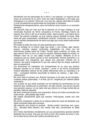 ~   6   ~
identificado con los personajes de un libro o una película. La mayoría de las
veces se convencía de su error, pero era mejor trasladarse a otro lugar que
arriesgarse a un examen. Rara vez, muy rara vez, alguien adivinaba la verdad
y no le concedíamos la oportunidad de comprobar su hipótesis.
Simplemente desaparecíamos, para convertirnos como mucho en un recuerdo
aterrador…
No escuché nada por más que fijé la atención en el lugar contiguo al cual
continuaba fluyendo de forma compulsiva el frívolo monólogo interno de
Jessica. Era como si allí no se sentara nadie. ¡Qué curioso!, ¿se habría ido la
chica? No parecía probable, ya que Jessica seguía dándole la brasa. Miré
hacia allí para comprobarlo, sintiéndome confuso. Comprobar con la vista lo
que mi sentido extrasensorial me decía era algo que nunca antes había tenido
que hacer.
Mi mirada se trabó de nuevo en esos grandes ojos marrones.
Ella se sentaba en el mismo lugar que antes, y nos miraba, algo natural,
supuse, mientras Jessica continuaba regalándole los oídos con los
chismorreos locales sobre los Cullen. Pensar sobre nosotros, sin duda, era
algo natural. Pero no oía ni un susurro siquiera. Mientras bajaba la mirada, un
tentador rubor de un rojo cálido invadió sus mejillas, diferente al de la
vergüenza que se siente cuando te han sorprendido mirando fijamente a un
desconocido. Era estupendo que Jasper aún estuviera mirando por la
ventana. No quería imaginarme lo que ese natural flujo de sangre supondría
para su autocontrol.
Las emociones se mostraban tan transparentes en su cara que parecía
llevarlas escritas en la frente: sorpresa —como si de forma inconsciente
hubiera detectado indicios de las sutiles diferencias entre su naturaleza y la
mía—, curiosidad mientras escuchaba la historia de Jessica, y algo más...
¿fascinación?
No sería ésta la primera vez. Éramos hermosos a los ojos de los hombres,
nuestras presas potenciales. Y al final, por fin, vergüenza por haberla pillado
mirándome.
Aun a pesar de que había mostrado con tal claridad los sentimientos en sus
extraños ojos, extraños por lo profundos, de color marrón, que de tan oscuros
casi parecían opacos, no oía nada más que silencio en el lugar donde ella se
sentaba. Nada en absoluto.
Me sentí incómodo durante unos momentos. Nunca me había encontrado con
nada similar. ¿Me pasaba algo malo?
Me notaba exactamente igual que siempre. Preocupado, presté aún más
atención.
De pronto, empezaron a gritar en mi cabeza todas las voces de alrededor que
había contenido hasta ese momento.
Me pregunto qué música le gustará... Quizás podría mencionar ese nuevo
CD..., pensaba Mike Newton, dos mesas más allá, concentrado en Bella
Swan.
Eric Yorkie refunfuñaba mentalmente con sus pensamientos girando también
alrededor de la nueva. Hay que ver cómo la mira. No le basta con tener a más
de la mitad de las chicas del instituto pendientes de él.
 