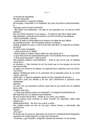 ~   61   ~
mi escena de despedida.
Me volví hacia ella.
- ¿Qué quieres? - pregunté molesto.
Se encogió y retrocedió a mi hostilidad. Sus ojos se tornaron desconcertados,
la
expresión que me había hechizado...
- Me debes una explicación.- me dijo en una pequeña voz; su cara de marfil
palideció.
Era muy difícil mantener mi voz áspera. - Te salve la vida. No te debo nada.-
Ella parpadeó---quemaba como ácido el ver cómo la herían mis palabras.
- Me lo prometiste.- susurró.
- Bella, te diste un fuerte golpe en la cabeza, no sabes de qué hablas.-
Su barbilla se tensó. - No me pasaba nada en la cabeza.-
Estaba enojada de nuevo, y eso lo hizo todo más fácil. Le respondí su mirada,
poniendo
mi rostro menos amigable.
- ¿Qué quieres de mi, Bella? -
- Quiero saber la verdad. Quiero saber por qué miento por ti.
Lo que ella quería era absolutamente justo---me frustraba tener que negárselo.
- ¿Qué crees que pasó?.- Casi le gruñí.
Sus palabras salieron torrencialmente. - Todo lo que sé es que no estabas
cerca de mi,
en absoluto, y Tyler tampoco te vió, de modo que no me vengas con eso de
que me he dado
un golpe muy fuerte en la cabeza. La furgoneta iba a matarnos, pero no lo hizo.
Tus manos
dejaron abolladuras tanto en la carrocería de la furgoneta como en el coche
marrón, pero haz
salido ileso. Y luego la sujetaste cuando me iba a aplastar las piernas... -
De pronto, juntó sus dientes y de sus ojos comenzaron a aparecer unas
indeseadas
lágrimas.
La miré, con una expresión burlona, pues todo lo que sentía era en realidad
temor; ella
lo había visto todo.
- ¿Crees que aparté a pulso una furgoneta?.- le pregunté sarcásticamente.
Me respondió con un cabeceo hacia adelante.
Mi voz se hizo más burlona. - Nadie te va a creer, ya lo sabes.-
Ella se esforzó para controlar su rabia. Cuando me respondió, habló cada
palabra con
deliberada lentitud. - No se lo voy a decir a nadie.-
Era verdad---podía ver eso en sus ojos. Incluso furiosa y traicionada, ella
guardaría mi
secreto.
¿Por qué?
El shock que me causó su respuesta me arruinó mi cuidadosamente designada
expresión por medio segundo, y luego me recompuse.
- Entonces, ¿qué importa?.- pregunté, tratando de mantener mi voz severa.
 