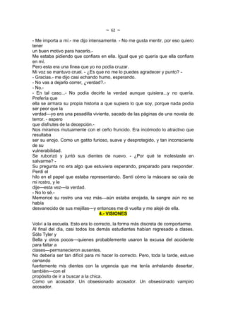 ~   62   ~
- Me importa a mí.- me dijo intensamente. - No me gusta mentir, por eso quiero
tener
un buen motivo para hacerlo.-
Me estaba pidiendo que confiara en ella. Igual que yo quería que ella confiara
en mí.
Pero esta era una línea que yo no podía cruzar.
Mi voz se mantuvo cruel. - ¿Es que no me lo puedes agradecer y punto? -
- Gracias.- me dijo casi echando humo, esperando.
- No vas a dejarlo correr, ¿verdad?.-
- No.-
- En tal caso...- No podía decirle la verdad aunque quisiera...y no quería.
Prefería que
ella se armara su propia historia a que supiera lo que soy, porque nada podía
ser peor que la
verdad---yo era una pesadilla viviente, sacado de las páginas de una novela de
terror. - espero
que disfrutes de la decepción.-
Nos miramos mutuamente con el ceño fruncido. Era incómodo lo atractivo que
resultaba
ser su enojo. Como un gatito furioso, suave y desprotegido, y tan inconsciente
de su
vulnerabilidad.
Se ruborizó y juntó sus dientes de nuevo. - ¿Por qué te molestaste en
salvarme? -
Su pregunta no era algo que estuviera esperando, preparado para responder.
Perdí el
hilo en el papel que estaba representando. Sentí cómo la máscara se caía de
mi rostro, y le
dije---esta vez---la verdad.
- No lo sé.-
Memoricé su rostro una vez más---aún estaba enojada, la sangre aún no se
había
desvanecido de sus mejillas---y entonces me di vuelta y me alejé de ella.
                                 4.- VISIONES

Volví a la escuela. Esto era lo correcto, la forma más discreta de comportarme.
Al final del día, casi todos los demás estudiantes habían regresado a clases.
Sólo Tyler y
Bella y otros pocos---quienes probablemente usaron la excusa del accidente
para faltar a
clases---permanecieron ausentes.
No debería ser tan difícil para mi hacer lo correcto. Pero, toda la tarde, estuve
cerrando
fuertemente mis dientes con la urgencia que me tenía anhelando desertar,
también---con el
propósito de ir a buscar a la chica.
Como un acosador. Un obsesionado acosador. Un obsesionado vampiro
acosador.
 