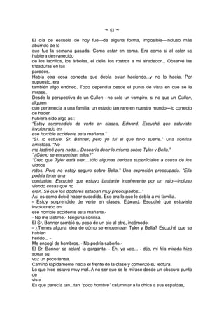 ~   63   ~
El día de escuela de hoy fue---de alguna forma, imposible---incluso más
aburrido de lo
que fue la semana pasada. Como estar en coma. Era como si el color se
hubiera desvanecido
de los ladrillos, los árboles, el cielo, los rostros a mi alrededor... Observé las
trizaduras en las
paredes.
Había otra cosa correcta que debía estar haciendo...y no lo hacía. Por
supuesto, era
también algo erróneo. Todo dependía desde el punto de vista en que se le
mirase.
Desde la perspectiva de un Cullen---no solo un vampiro, si no que un Cullen,
alguien
que pertenecía a una familia, un estado tan raro en nuestro mundo---lo correcto
de hacer
hubiera sido algo así:
“Estoy sorprendido de verte en clases, Edward. Escuché que estuviste
involucrado en
ese horrible accidente esta mañana.”
“Sí, lo estuve, Sr. Banner, pero yo fui el que tuvo suerte.” Una sonrisa
amistosa. “No
me lastimé para nada... Desearía decir lo mismo sobre Tyler y Bella.”
“¿Cómo se encuentran ellos?”
“Creo que Tyler está bien...sólo algunas heridas superficiales a causa de los
vidrios
rotos. Pero no estoy seguro sobre Bella.” Una expresión preocupada. “Ella
podría tener una
contusión. Escuché que estuvo bastante incoherente por un rato---incluso
viendo cosas que no
eran. Sé que los doctores estaban muy preocupados...”
Así es como debió haber sucedido. Eso era lo que le debía a mi familia.
- Estoy sorprendido de verte en clases, Edward. Escuché que estuviste
involucrado en
ese horrible accidente esta mañana.-
- No me lastimé.- Ninguna sonrisa.
El Sr. Banner cambió su peso de un pie al otro, incómodo.
- ¿Tienes alguna idea de cómo se encuentran Tyler y Bella? Escuché que se
habían
herido... -
Me encogí de hombros. - No podría saberlo.-
El Sr. Banner se aclaró la garganta. - Eh, ya veo... - dijo, mi fría mirada hizo
sonar su
voz un poco tensa.
Caminó rápidamente hacia el frente de la clase y comenzó su lectura.
Lo que hice estuvo muy mal. A no ser que se le mirase desde un obscuro punto
de
vista.
Es que parecía tan...tan “poco hombre” calumniar a la chica a sus espaldas,
 