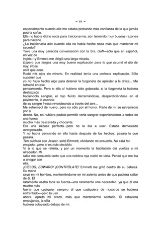 ~   64   ~
especialmente cuando ella me estaba probando más confianza de lo que jamás
podría soñar.
Ella no había dicho nada para traicionarme, aún teniendo muy buenas razones
para hacerlo.
¿La traicionaría aún cuando ella no había hecho nada más que mantener mi
secreto?
Tuve una muy parecida conversación con la Sra. Goff---sólo que en español,
en vez de
inglés---y Emmett me dirigió una larga mirada.
Espero que tengas una muy buena explicación para lo que ocurrió el día de
hoy. Rose
está que arde.
Rodé mis ojos sin mirarlo. En realidad tenía una perfecta explicación. Sólo
suponer que
yo no haya hecho algo para detener la furgoneta de aplastar a la chica... Me
retracté en ese
pensamiento. Pero si ella sí hubiera sido golpeada, si la furgoneta la hubiera
destrozado
haciéndola sangrar, el rojo fluído derramándose, desperdiciándose en el
pavimento, la esencia
de su sangre fresca revoloteando a través del aire...
Me estremecí de nuevo, pero no sólo por el horror. Parte de mí se estremeció
por el
deseo. No, no hubiera podido permitir verla sangrar exponiéndonos a todos en
una forma
mucho más descarada y chocante.
Era una excusa perfecta...pero no la iba a usar. Estaba demasiado
avergonzado.
Y no había pensando en ello hasta después de los hechos, pasara lo que
pasara.
Ten cuidado con Jasper, soltó Emmett, olvidando mi ensueño. No está tan
enojado...pero el es más decidido.
Ví a lo que se refería, y por un momento la habitación dió vueltas a mi
alrededor. Mi
rabia me consumía tanto que una neblina roja nubló mi vista. Pensé que me iba
a ahogar con
ella.
¡CIELOS, EDWARD! ¡CONTRÓLATE! Emmett me gritó dentro de su cabeza.
Su mano
cayó en mi hombro, manteniéndome en mi asiento antes de que pudiera saltar
de él. Él
raramente usaba toda su fuerza---era raramente una necesidad, ya que él era
mucho más
fuerte que cualquier vampiro al que cualquiera de nosotros se hubiera
enfrentado---pero la usó
ahora. Apretó mi brazo, más que mantenerme sentado. Si estuviera
empujando, la silla
hubiera colapsado debajo de mí.
 