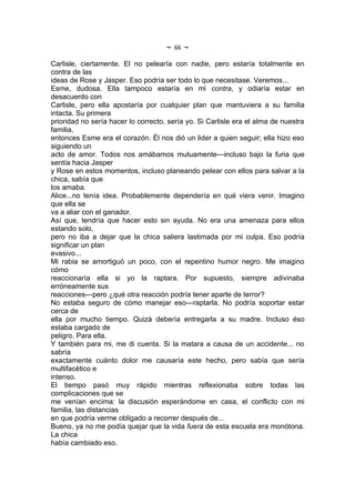 ~   66   ~
Carlisle, ciertamente. El no pelearía con nadie, pero estaría totalmente en
contra de las
ideas de Rose y Jasper. Eso podría ser todo lo que necesitase. Veremos...
Esme, dudosa. Ella tampoco estaría en mi contra, y odiaría estar en
desacuerdo con
Carlisle, pero ella apostaría por cualquier plan que mantuviera a su familia
intacta. Su primera
prioridad no sería hacer lo correcto, sería yo. Si Carlisle era el alma de nuestra
familia,
entonces Esme era el corazón. Él nos dió un lider a quien seguir; ella hizo eso
siguiendo un
acto de amor. Todos nos amábamos mutuamente---incluso bajo la furia que
sentía hacia Jasper
y Rose en estos momentos, incluso planeando pelear con ellos para salvar a la
chica, sabía que
los amaba.
Alice...no tenía idea. Probablemente dependería en qué viera venir. Imagino
que ella se
va a aliar con el ganador.
Así que, tendría que hacer esto sin ayuda. No era una amenaza para ellos
estando solo,
pero no iba a dejar que la chica saliera lastimada por mi culpa. Eso podría
significar un plan
evasivo...
Mi rabia se amortiguó un poco, con el repentino humor negro. Me imagino
cómo
reaccionaría ella si yo la raptara. Por supuesto, siempre adivinaba
erróneamente sus
reacciones---pero ¿qué otra reacción podría tener aparte de terror?
No estaba seguro de cómo manejar eso---raptarla. No podría soportar estar
cerca de
ella por mucho tiempo. Quizá debería entregarla a su madre. Incluso éso
estaba cargado de
peligro. Para ella.
Y también para mi, me di cuenta. Si la matara a causa de un accidente... no
sabría
exactamente cuánto dolor me causaría este hecho, pero sabía que sería
multifacético e
intenso.
El tiempo pasó muy rápido mientras reflexionaba sobre todas las
complicaciones que se
me venían encima: la discusión esperándome en casa, el conflicto con mi
familia, las distancias
en que podría verme obligado a recorrer después de...
Bueno, ya no me podía quejar que la vida fuera de esta escuela era monótona.
La chica
había cambiado eso.
 