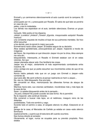 ~   67   ~
Emmett y yo caminamos silenciosamente al auto cuando sonó la campana. Él
estaba
preocupado por mí, y preocupado por Rosalie. Él sabía de qué lado se pondría
en caso de una
pelea, y eso lo molestaba.
Los demás nos esperaban en el auto, también silenciosos. Éramos un grupo
muy
tranquilo. Sólo podía oír los disparos.
¡Idiota! ¡Lunático! ¡Imbécil! ¡Tarado! ¡Egoísta, irresponsable estúpido! Rosalie
mantuvo
una constante orquesta de insultos al tope de sus pulmones mentales. Se hizo
difícil escuchar
a los demás, pero la ignoré lo mejor que pude.
Emmett tenía razón sobre Jasper. Él estaba seguro de su decisión.
Alice estaba aproblemada, preocupándose por Jasper, hojeando a través de
imágenes
del futuro. No importaba en qué dirección Jasper iría por la chica, Alice siempre
me veía ahí,
bloqueándolo. Interesante...ni Rosalie ni Emmett estaban con él en estas
visiones. Así que
Jasper planeaba atacar solo. Eso facilitaría las cosas.
Jasper era el mejor, ciertamente el más experimentado combatiente entre
nosotros. Mi
única ventaja era que yo podía escuchar sus movimientos antes de que él los
realizara.
Nunca había peleado más que en un juego con Emmett o Jasper---sólo
corriendo de
aquí para allá. Me sentí enfermo al pensar realmente en herir a Jasper...
No, eso no. Sólo bloquearlo. Eso era todo.
Me concentré en Alice, memorizando las diferentes formas de ataque de
Jasper.
Mientras hacía esto, sus visiones cambiaban, moviéndose más y más lejos de
la casa de los
Swan. Lo estaba bloqueando antes de lo pensado...
¡Ya para, Edward! No puede suceder de esta forma. No lo permitiré.
No le respondí, sólo continué mirando.
Ella comenzó a buscar más lejos, en el neblinoso, inseguro reino de las
distantes
posibilidades. Todo era sombrío y vago.
Durante todo el camino a casa, el cargado silencio no aflojó. Estacioné en el
gran
garage de la casa; el Mercedes de Carlisle ya estaba en casa---este silencio
terminaría
explosivamente, y quería que él estuviera allí cuando ocurriera.
Nos fuimos directo al comedor.
Obviamente, el lugar, nunca se ocupaba para su previsto propósito. Pero
estaba
 