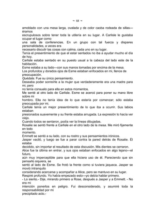 ~   68   ~
amoblado con una mesa larga, ovalada y de color caoba rodeada de sillas---
éramos
escrupulosos sobre tener toda la utilería en su lugar. A Carlisle le gustaba
ocupar el lugar como
una sala de conferencias. En un grupo con tal fuerza y dispares
personalidades, a veces era
necesario discutir las cosas con calma, cada uno en su lugar.
Tenía el presentimiento de que el estar sentados no iba a ayudar mucho el día
de hoy.
Carlisle estaba sentado en su puesto usual a la cabeza del lado este de la
habitación.
Esme estaba a su lado---con sus manos tomadas por encima de la mesa.
Los profundos y dorados ojos de Esme estaban enfocados en mi, llenos de
preocupación.
Quédate. Fue su único pensamiento.
Deseaba poder sonreírle a la mujer que verdaderamente era una madre para
mi, pero
no tenía consuelo para ella en estos momentos.
Me senté al otro lado de Carlisle. Esme se acercó para poner su mano libre
sobre mi
hombro. Ella no tenía idea de lo que estaría por comenzar; sólo estaba
preocupada por mi.
Carlisle tenía un mejor presentimiento de lo que iba a ocurrir. Sus labios
estaban
presionados suavemente y su frente estaba arrugada. La expresión lo hacía ver
viejo.
Cuando todos se sentaron, podía ver la líneas dibujadas.
Rosalie se sentó frente a Carlisle en el otro lado de la mesa. Me miró fijamente
en todo
momento.
Emmett se sentó a su lado, con su rostro y sus pensamientos irónicos.
Jasper vaciló, y luego se fue a parar contra la pared detrás de Rosalie. Él
estaba
decidido, sin importar el resultado de esta discusión. Mis dientes se cerraron.
Alice fue la última en entrar, y sus ojos estaban enfocados en algo lejano---el
futuro,
aún muy imperceptible para que ella hiciera uso de él. Pareciendo que sin
pensarlo siquiera, se
sentó al lado de Esme. Se frotó la frente como si tuviera jaqueca. Jasper se
movió intranquilo
considerando acercarse y acompañar a Alice, pero se mantuvo en su lugar.
Respiré profundo. Yo había empezado esto---yo debía hablar primero.
- Lo siento.- Dije, mirando primero a Rose, después a Jasper y a Emmett. - No
era mi
intención ponerlos en peligro. Fui desconsiderado, y asumiré toda la
responsabilidad por mi
precipitado acto.-
 