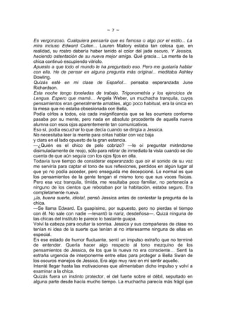 ~   7   ~
Es vergonzoso. Cualquiera pensaría que es famosa o algo por el estilo... La
mira incluso Edward Cullen... Lauren Mallory estaba tan celosa que, en
realidad, su rostro debería haber tenido el color del jade oscuro. Y Jessica,
haciendo ostentación de su nueva mejor amiga. Qué gracia... La mente de la
chica continuó escupiendo vitriolo.
Apuesto a que todo el mundo le ha preguntado eso. Pero me gustaría hablar
con ella. He de pensar en alguna pregunta más original... meditaba Ashley
Dowling.
Quizás esté en mi clase de Español... pensaba esperanzada June
Richardson.
Esta noche tengo toneladas de trabajo. Trigonometría y los ejercicios de
Lengua. Espero que mamá… Angela Weber, un muchacha tranquila, cuyos
pensamientos eran generalmente amables, algo poco habitual, era la única en
la mesa que no estaba obsesionada con Bella.
Podía oírlos a todos, oía cada insignificancia que se les ocurriera conforme
pasaba por su mente, pero nada en absoluto procedente de aquella nueva
alumna con esos ojos aparentemente tan comunicativos.
Eso sí, podía escuchar lo que decía cuando se dirigía a Jessica.
No necesitaba leer la mente para oírlas hablar con voz baja
y clara en el lado opuesto de la gran estancia.
—¿Quién es el chico de pelo cobrizo? —le oí preguntar mirándome
disimuladamente de reojo, sólo para retirar de inmediato la vista cuando se dio
cuenta de que aún seguía con los ojos fijos en ella.
Todavía tuve tiempo de considerar esperanzado que oír el sonido de su voz
me serviría para captar el tono de sus reflexiones, perdidos en algún lugar al
que yo no podía acceder, pero enseguida me decepcioné. Lo normal es que
los pensamientos de la gente tengan el mismo tono que sus voces físicas.
Pero esa voz tranquila, tímida, me resultaba poco familiar, no pertenecía a
ninguno de los cientos que rebotaban por la habitación, estaba seguro. Era
completamente nueva.
¡Ja, buena suerte, idiota!, pensó Jessica antes de contestar la pregunta de la
chica.
—Se llama Edward. Es guapísimo, por supuesto, pero no pierdas el tiempo
con él. No sale con nadie —levantó la nariz, desdeñosa—. Quizá ninguna de
las chicas del instituto le parece lo bastante guapa.
Volví la cabeza para ocultar la sonrisa. Jessica y sus compañeras de clase no
tenían ni idea de la suerte que tenían al no interesarme ninguna de ellas en
especial.
En ese estado de humor fluctuante, sentí un impulso extraño que no terminé
de entender. Quería hacer algo respecto al tono mezquino de los
pensamientos de Jessica, de los que la nueva no era consciente… Sentí la
extraña urgencia de interponerme entre ellas para proteger a Bella Swan de
los oscuros manejos de Jessica. Era algo muy raro en mí sentir aquello.
Intenté llegar hasta las motivaciones que alimentaban dicho impulso y volví a
examinar a la chica.
Quizás fuera un instinto protector, el del fuerte sobre el débil, sepultado en
alguna parte desde hacía mucho tiempo. La muchacha parecía más frágil que
 