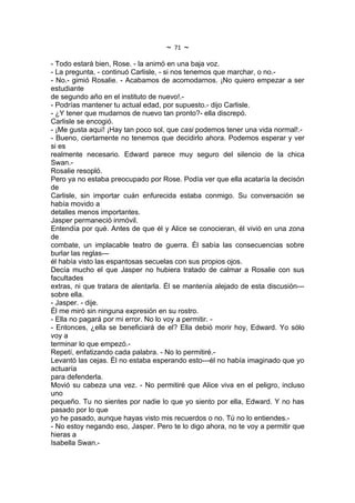 ~   71   ~
- Todo estará bien, Rose. - la animó en una baja voz.
- La pregunta, - continuó Carlisle, - si nos tenemos que marchar, o no.-
- No.- gimió Rosalie. - Acabamos de acomodarnos. ¡No quiero empezar a ser
estudiante
de segundo año en el instituto de nuevo!.-
- Podrías mantener tu actual edad, por supuesto.- dijo Carlisle.
- ¿Y tener que mudarnos de nuevo tan pronto?- ella discrepó.
Carlisle se encogió.
- ¡Me gusta aquí! ¡Hay tan poco sol, que casi podemos tener una vida normal!.-
- Bueno, ciertamente no tenemos que decidirlo ahora. Podemos esperar y ver
si es
realmente necesario. Edward parece muy seguro del silencio de la chica
Swan.-
Rosalie resopló.
Pero ya no estaba preocupado por Rose. Podía ver que ella acataría la decisón
de
Carlisle, sin importar cuán enfurecida estaba conmigo. Su conversación se
había movido a
detalles menos importantes.
Jasper permaneció inmóvil.
Entendía por qué. Antes de que él y Alice se conocieran, él vivió en una zona
de
combate, un implacable teatro de guerra. Él sabía las consecuencias sobre
burlar las reglas---
él había visto las espantosas secuelas con sus propios ojos.
Decía mucho el que Jasper no hubiera tratado de calmar a Rosalie con sus
facultades
extras, ni que tratara de alentarla. Él se mantenía alejado de esta discusión---
sobre ella.
- Jasper. - dije.
Él me miró sin ninguna expresión en su rostro.
- Ella no pagará por mi error. No lo voy a permitir. -
- Entonces, ¿ella se beneficiará de el? Ella debió morir hoy, Edward. Yo sólo
voy a
terminar lo que empezó.-
Repetí, enfatizando cada palabra. - No lo permitiré.-
Levantó las cejas. Él no estaba esperando esto---él no había imaginado que yo
actuaría
para defenderla.
Movió su cabeza una vez. - No permitiré que Alice viva en el peligro, incluso
uno
pequeño. Tu no sientes por nadie lo que yo siento por ella, Edward. Y no has
pasado por lo que
yo he pasado, aunque hayas visto mis recuerdos o no. Tú no lo entiendes.-
- No estoy negando eso, Jasper. Pero te lo digo ahora, no te voy a permitir que
hieras a
Isabella Swan.-
 