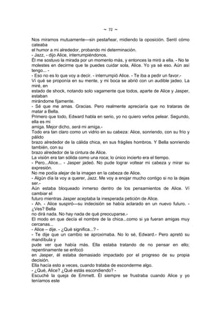 ~   72   ~
Nos miramos mutuamente---sin pestañear, midiendo la oposición. Sentí cómo
cateaba
el humor a mi alrededor, probando mi determinación.
- Jazz, - dijo Alice, interrumpiéndonos.
Él me sostuvo la mirada por un momento más, y entonces la miró a ella. - No te
molestes en decirme que te puedes cuidar sola, Alice. Yo ya sé eso. Aún así
tengo... -
- Eso no es lo que voy a decir. - interrumpió Alice. - Te iba a pedir un favor.-
Ví qué se proponía en su mente, y mi boca se abrió con un audible jadeo. La
miré, en
estado de shock, notando solo vagamente que todos, aparte de Alice y Jasper,
estaban
mirándome fijamente.
- Sé que me amas. Gracias. Pero realmente apreciaría que no trataras de
matar a Bella.
Primero que todo, Edward habla en serio, yo no quiero verlos pelear. Segundo,
ella es mi
amiga. Mejor dicho, será mi amiga.-
Todo era tan claro como un vidrio en su cabeza: Alice, sonriendo, con su frío y
pálido
brazo alrededor de la cálida chica, en sus frágiles hombros. Y Bella sonriendo
también, con su
brazo alrededor de la cintura de Alice.
La visión era tan sólida como una roca; lo único incierto era el tiempo.
- Pero...Alice... - Jasper jadeó. No pude lograr voltear mi cabeza y mirar su
expresión.
No me podía alejar de la imagen en la cabeza de Alice.
- Algún día la voy a querer, Jazz. Me voy a enojar mucho contigo si no la dejas
ser.-
Aún estaba bloqueado inmerso dentro de los pensamientos de Alice. Ví
cambiar el
futuro mientras Jasper aceptaba la inesperada petición de Alice.
- Ah. - Alice suspiró---su indecisión se había aclarado en un nuevo futuro. -
¿Ves? Bella
no dirá nada. No hay nada de qué preocuparse.-
El modo en que decía el nombre de la chica...como si ya fueran amigas muy
cercanas...
- Alice – dije. - ¿Qué significa...? -
- Te dije que un cambio se aproximaba. No lo sé, Edward.- Pero apretó su
mandíbula y
pude ver que había más. Ella estaba tratando de no pensar en ello;
repentinamente se enfocó
en Jasper, él estaba demasiado impactado por el progreso de su propia
decisión.
Ella hacía esto a veces, cuando trataba de esconderme algo.
- ¿Qué, Alice? ¿Qué estás escondiendo? -
Escuché la queja de Emmett. Él siempre se frustraba cuando Alice y yo
teníamos este
 