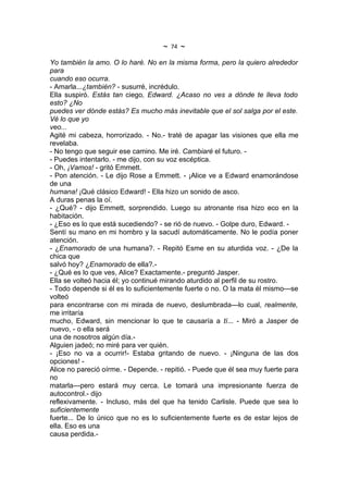 ~   74   ~
Yo también la amo. O lo haré. No en la misma forma, pero la quiero alrededor
para
cuando eso ocurra.
- Amarla...¿también? - susurré, incrédulo.
Ella suspiró. Estás tan ciego, Edward. ¿Acaso no ves a dónde te lleva todo
esto? ¿No
puedes ver dónde estás? Es mucho más inevitable que el sol salga por el este.
Vé lo que yo
veo...
Agité mi cabeza, horrorizado. - No.- traté de apagar las visiones que ella me
revelaba.
- No tengo que seguir ese camino. Me iré. Cambiaré el futuro. -
- Puedes intentarlo. - me dijo, con su voz escéptica.
- Oh, ¡Vamos! - gritó Emmett.
- Pon atención. - Le dijo Rose a Emmett. - ¡Alice ve a Edward enamorándose
de una
humana! ¡Qué clásico Edward! - Ella hizo un sonido de asco.
A duras penas la oí.
- ¿Qué? - dijo Emmett, sorprendido. Luego su atronante risa hizo eco en la
habitación.
- ¿Eso es lo que está sucediendo? - se rió de nuevo. - Golpe duro, Edward. -
Sentí su mano en mi hombro y la sacudí automáticamente. No le podía poner
atención.
- ¿Enamorado de una humana?. - Repitó Esme en su aturdida voz. - ¿De la
chica que
salvó hoy? ¿Enamorado de ella?.-
- ¿Qué es lo que ves, Alice? Exactamente.- preguntó Jasper.
Ella se volteó hacia él; yo continué mirando aturdido al perfil de su rostro.
- Todo depende si él es lo suficientemente fuerte o no. O la mata él mismo---se
volteó
para encontrarse con mi mirada de nuevo, deslumbrada---lo cual, realmente,
me irritaría
mucho, Edward, sin mencionar lo que te causaría a tí... - Miró a Jasper de
nuevo, - o ella será
una de nosotros algún día.-
Alguien jadeó; no miré para ver quién.
- ¡Eso no va a ocurrir!- Estaba gritando de nuevo. - ¡Ninguna de las dos
opciones! -
Alice no pareció oírme. - Depende. - repitió. - Puede que él sea muy fuerte para
no
matarla---pero estará muy cerca. Le tomará una impresionante fuerza de
autocontrol.- dijo
reflexivamente. - Incluso, más del que ha tenido Carlisle. Puede que sea lo
suficientemente
fuerte... De lo único que no es lo suficientemente fuerte es de estar lejos de
ella. Eso es una
causa perdida.-
 