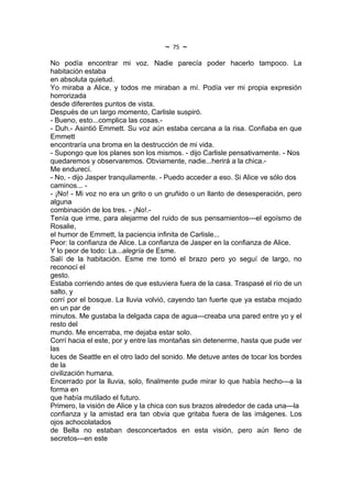 ~   75   ~
No podía encontrar mi voz. Nadie parecía poder hacerlo tampoco. La
habitación estaba
en absoluta quietud.
Yo miraba a Alice, y todos me miraban a mí. Podía ver mi propia expresión
horrorizada
desde diferentes puntos de vista.
Después de un largo momento, Carlisle suspiró.
- Bueno, esto...complica las cosas.-
- Duh.- Asintió Emmett. Su voz aún estaba cercana a la risa. Confiaba en que
Emmett
encontraría una broma en la destrucción de mi vida.
- Supongo que los planes son los mismos. - dijo Carlisle pensativamente. - Nos
quedaremos y observaremos. Obviamente, nadie...herirá a la chica.-
Me endurecí.
- No, - dijo Jasper tranquilamente. - Puedo acceder a eso. Si Alice ve sólo dos
caminos... -
- ¡No! - Mi voz no era un grito o un gruñido o un llanto de desesperación, pero
alguna
combinación de los tres. - ¡No!.-
Tenía que irme, para alejarme del ruido de sus pensamientos---el egoísmo de
Rosalie,
el humor de Emmett, la paciencia infinita de Carlisle...
Peor: la confianza de Alice. La confianza de Jasper en la confianza de Alice.
Y lo peor de todo: La...alegría de Esme.
Salí de la habitación. Esme me tomó el brazo pero yo seguí de largo, no
reconocí el
gesto.
Estaba corriendo antes de que estuviera fuera de la casa. Traspasé el río de un
salto, y
corrí por el bosque. La lluvia volvió, cayendo tan fuerte que ya estaba mojado
en un par de
minutos. Me gustaba la delgada capa de agua---creaba una pared entre yo y el
resto del
mundo. Me encerraba, me dejaba estar solo.
Corrí hacia el este, por y entre las montañas sin detenerme, hasta que pude ver
las
luces de Seattle en el otro lado del sonido. Me detuve antes de tocar los bordes
de la
civilización humana.
Encerrado por la lluvia, solo, finalmente pude mirar lo que había hecho---a la
forma en
que había mutilado el futuro.
Primero, la visión de Alice y la chica con sus brazos alrededor de cada una---la
confianza y la amistad era tan obvia que gritaba fuera de las imágenes. Los
ojos achocolatados
de Bella no estaban desconcertados en esta visión, pero aún lleno de
secretos---en este
 