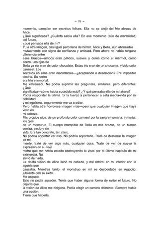 ~   76   ~
momento, parecían ser secretos felices. Ella no se alejó del frío abrazo de
Alice.
¿Qué significaba? ¿Cuánto sabía ella? En ese momento (aún de mortalidad)
del futuro,
¿qué pensaba ella de mí?
Y, la otra imagen, casi igual pero llena de horror. Alice y Bella, aún abrazadas
mutuamente con signo de confianza y amistad. Pero ahora no había ninguna
diferencia entre
esos brazos---ambos eran pálidos, suaves y duros como el mármol, como
acero. Los ojos de
Bella ya no eran de color chocolate. Estas iris eran de un chocante, vívido color
carmesí. Los
secretos en ellos eran insondables---¿aceptación o desolación? Era imposible
decirlo. Su rostro
era frío e inmortal.
Me estremecí. No podía suprimir las preguntas, similares, pero diferentes:
¿Qué
significaba---cómo había sucedido esto? ¿Y qué pensaba ella de mí ahora?
Podía responder la última. Si la fuerzo a pertenecer a esta media-vida por mi
debilidad
y mi egoísmo, seguramente me va a odiar.
Pero había otra horrorosa imagen más---peor que cualquier imagen que haya
visto en
mi cabeza.
Mis propios ojos, de un profundo color carmesí por la sangre humana, inmortal,
los ojos
de un monstruo. El cuerpo irrompible de Bella en mis brazos, de un blanco
ceniza, vacío y sin
vida. Era tan concreto, tan claro.
No podría soportar ver eso. No podría soportarlo. Traté de desterrar la imagen
de mi
mente, traté de ver algo más, cualquier cosa. Traté de ver de nuevo la
expresión en su vivo
rostro que me había estado obstruyendo la vista por el último capítulo de mi
existencia. No
sirvió de nada.
La cruda visión de Alice llenó mi cabeza, y me retorcí en mi interior con la
agonía que
causaba. Mientras tanto, el monstruo en mí se desbordaba en regocijo,
jubilante con su éxito.
Me asqueó.
Esto no podía suceder. Tenía que haber alguna forma de evitar el futuro. No
dejaría que
la visión de Alice me dirigiera. Podía elegir un camino diferente. Siempre había
una opción.
Tiene que haberla.
 