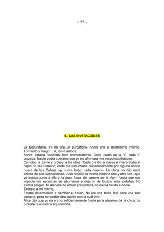 ~   77   ~




                           5.- LAS INVITACIONES


La Secundaria. Ya no era un purgatorio. Ahora era el mismísimo infierno.
Tormento y fuego… si, tenía ambos.
Ahora, estaba haciendo todo correctamente. Cada punto en la “i”, cada “t”
cruzada. Nadie podía quejarse que yo no afrontara mis responsabilidades.
Complací a Esme y protegí a los otros. Cada día iba a clases e interpretaba el
papel de ser humano, cada día escuchaba cuidadosamente por alguna noticia
nueva de los Cullens –y nunca hubo nada nuevo–. La chica no dijo nada
acerca de sus suposiciones. Solo repetía la misma historia una y otra vez –que
yo estaba junto a ella y la puse fuera del camino de la Van– hasta que sus
impacientes escuchas se aburrieron y dejaron de buscar más detalles. No
existía peligro. Mi manera de actuar precipitada, no había herido a nadie.
Excepto a mi mismo.
Estaba determinado a cambiar el futuro. No era una tarea fácil para una sola
persona, pero no existía otra opción con la cual vivir.
Alice dijo que yo no era lo suficientemente fuerte para alejarme de la chica. Le
probaré que estaba equivocada.
 