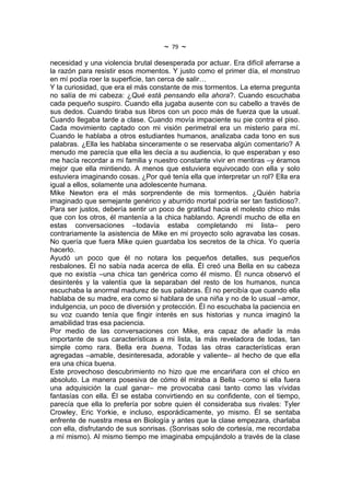 ~   79   ~
necesidad y una violencia brutal desesperada por actuar. Era difícil aferrarse a
la razón para resistir esos momentos. Y justo como el primer día, el monstruo
en mí podía roer la superficie, tan cerca de salir…
Y la curiosidad, que era el más constante de mis tormentos. La eterna pregunta
no salía de mi cabeza: ¿Qué está pensando ella ahora?. Cuando escuchaba
cada pequeño suspiro. Cuando ella jugaba ausente con su cabello a través de
sus dedos. Cuando tiraba sus libros con un poco más de fuerza que la usual.
Cuando llegaba tarde a clase. Cuando movía impaciente su pie contra el piso.
Cada movimiento captado con mi visión perimetral era un misterio para mí.
Cuando le hablaba a otros estudiantes humanos, analizaba cada tono en sus
palabras. ¿Ella les hablaba sinceramente o se reservaba algún comentario? A
menudo me parecía que ella les decía a su audiencia, lo que esperaban y eso
me hacía recordar a mi familia y nuestro constante vivir en mentiras –y éramos
mejor que ella mintiendo. A menos que estuviera equivocado con ella y solo
estuviera imaginando cosas. ¿Por qué tenía ella que interpretar un rol? Ella era
igual a ellos, solamente una adolescente humana.
Mike Newton era el más sorprendente de mis tormentos. ¿Quién habría
imaginado que semejante genérico y aburrido mortal podría ser tan fastidioso?.
Para ser justos, debería sentir un poco de gratitud hacia el molesto chico más
que con los otros, él mantenía a la chica hablando. Aprendí mucho de ella en
estas conversaciones –todavía estaba completando mi lista– pero
contrariamente la asistencia de Mike en mi proyecto solo agravaba las cosas.
No quería que fuera Mike quien guardaba los secretos de la chica. Yo quería
hacerlo.
Ayudó un poco que él no notara los pequeños detalles, sus pequeños
resbalones. Él no sabía nada acerca de ella. Él creó una Bella en su cabeza
que no existía –una chica tan genérica como él mismo. Él nunca observó el
desinterés y la valentía que la separaban del resto de los humanos, nunca
escuchaba la anormal madurez de sus palabras. Él no percibía que cuando ella
hablaba de su madre, era como si hablara de una niña y no de lo usual –amor,
indulgencia, un poco de diversión y protección. Él no escuchaba la paciencia en
su voz cuando tenía que fingir interés en sus historias y nunca imaginó la
amabilidad tras esa paciencia.
Por medio de las conversaciones con Mike, era capaz de añadir la más
importante de sus características a mi lista, la más reveladora de todas, tan
simple como rara. Bella era buena. Todas las otras características eran
agregadas –amable, desinteresada, adorable y valiente– al hecho de que ella
era una chica buena.
Este provechoso descubrimiento no hizo que me encariñara con el chico en
absoluto. La manera posesiva de cómo él miraba a Bella –como si ella fuera
una adquisición la cual ganar– me provocaba casi tanto como las vívidas
fantasías con ella. Él se estaba convirtiendo en su confidente, con el tiempo,
parecía que ella lo prefería por sobre quien él consideraba sus rivales: Tyler
Crowley, Eric Yorkie, e incluso, esporádicamente, yo mismo. Él se sentaba
enfrente de nuestra mesa en Biología y antes que la clase empezara, charlaba
con ella, disfrutando de sus sonrisas. (Sonrisas solo de cortesía, me recordaba
a mí mismo). Al mismo tiempo me imaginaba empujándolo a través de la clase
 