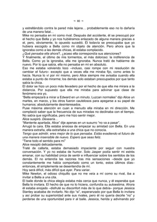 ~   80   ~
y estrellándolo contra la pared más lejana… probablemente eso no lo dañaría
de una manera fatal…
Mike no pensaba en mí como rival. Después del accidente, él se preocupó por
el hecho que Bella y yo nos hubiéramos enlazado de alguna manera gracias a
el, pero, obviamente, lo opuesto sucedió. Él todavía se preocupaba que yo
hubiera escogido a Bella como mi objeto de atención. Pero ahora que la
ignoraba como a las demás chicas, él estaba complacido.
¿Qué pensaba ella ahora?, ¿acaso ella correspondía sus atenciones?
Y finalmente, el último de mis tormentos, el más doloroso: la indiferencia de
Bella. Como yo la ignoraba, ella me ignoraba. Nunca trató de hablarme de
nuevo. Por lo que sabía, ella no pensaba en mí en absoluto.
Eso me estaba volviendo loco –incluso, casi rompe con mi resolución de
cambiar el futuro– excepto que a veces ella me miraba fijo, como antes lo
hacía. Nunca lo ví por mí mismo, pero Alice siempre me avisaba cuando ella
estaba a punto de mirarme; los demás solo estaban preocupados por que tanto
sabía la chica.
El dolor se hizo un poco más llevadero por el hecho de que ella me mirara a la
distancia. Por supuesto que ella me miraba para adivinar que clase de
fenómeno era yo.
“Bella empezará a mirar a Edward en un minuto. Luzcan normales” dijo Alice un
martes, en marzo, y los otros fueron cautelosos para apegarse a su papel de
humanos; absolutamente desinteresados.
Puse máxima atención en cuan a menudo ella miraba en mi dirección. Me
complació saber que la frecuencia de sus miradas no declinaba con el tiempo.
No sabía que significaba, pero me hizo sentir mejor.
Alice suspiró. Desearía…
“Mantente apartada, Alice” dije apenas en un susurro “no va a pasar”.
Arrugó la cara. Ella estaba ansiosa de empezar su amistad con Bella. En una
manera extraña, ella extrañaba a una chica que no conocía.
Tengo que admitir, eres mejor de lo que pensaba. Estás evadiendo el futuro de
una manera insensible de nuevo. Espero que seas feliz.
“Tiene todo el sentido para mí”
Alice resopló delicadamente.
Traté de callarla, estaba demasiado impaciente por seguir con nuestra
conversación. Y yo no estaba de humor. Solo Jasper podía sentir mi estrés
emanar, con su habilidad única de sentir e influenciar sobre los sentidos de los
demás. El no entendía las razones tras mis sensaciones –desde que yo
constantemente me había comportado como un tonto, estos últimos días–
entonces, él simplemente se desentendía de mí.
Hoy será difícil, más difícil que ayer. Para variar.
Mike Newton, el odioso chiquillo que no me veía a mí como su rival, iba a
invitar a Bella a una cita.
El baile donde la chica elegía estaba más cerca que nunca, y él esperaba que
Bella lo invitara. El hecho de que no lo hiciera, confundía su autoestima. Ahora
él estaba enojado –disfruté su disconfort más de lo que debía– porque Jessica
Stanley acababa de invitarlo. No dijo “si”, esperanzado por que Bella lo invitara
y así probar su superioridad ante sus rivales, pero él no quería decirle “no” y
perderse de una oportunidad para ir al baile. Jessica, herida y adivinando por
 