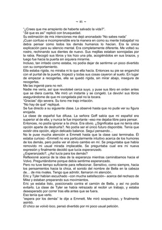 ~   85   ~
“¿Crees que me arrepiento de haberte salvado la vida?”.
“Sé que es así” replicó con brusquedad.
Su estimación de mis intenciones me dejó anonadado “No sabes nada”
¡Cuan confuso e incomprensible era la manera en como su mente trabajaba! no
debía pensar como todos los demás humanos lo hacían. Era la única
explicación para su silencio mental. Era completamente diferente. Me volteó su
rostro, rechinando sus dientes de nuevo. Sus mejillas estaban sonrojadas por
la rabia. Recogió sus libros y los hizo una pila, acogiéndolos en sus brazos, y
luego fue hacia la puerta sin siquiera mirarme.
Incluso, tan irritado como estaba, no podía dejar de sentirme un poco divertido
con su comportamiento.
Ella estaba rígida, no miraba ni lo que ella hacía. Entonces su pie se enganchó
con el puntal de la puerta, tropezó y todas sus cosas cayeron al suelo. En lugar
de empezar a recogerlas, ella se quedó rígida, sin mirar abajo, insegura de
recogerlas.
Me las ingenié para no reír.
Nadie me vería, así que revoloteé cerca suyo, y puse sus libro en orden antes
que se diera cuenta. Me miró un instante y se congeló. Le devolví sus libros
asegurándome de que mi congelada piel no la tocara.
“Gracias” dijo severa. Su tono me trajo irritación.
“No hay de qué” repliqué.
Se fue directo a su siguiente clase. La observé hasta que no pude ver su figura
enojada.
La clase de español fue difusa. La señora Goff sabía que mi español era
superior al de ella, y nunca le fue importante –eso me dejaba libre para pensar.
Entonces, no podía ignorar a la chica. Era obvio. ¿Significaba que no tenía otra
opción aparte de destruirla?. No podía ser el único futuro disponible. Tenía que
existir otra opción, algún delicado balance. Seguí pensando…
No le puse mucha atención a Emmett hasta que la clase casi terminaba. Él
estaba curioso –Emmett no era particularmente intuitivo acerca de los humores
de los demás, pero podía ver el obvio cambio en mí. Se preguntaba que había
removido mi usual mirada implacable. Se preguntaba cual era mi nueva
expresión y finalmente decidió que lucía esperanzado.
¿Esperanzado?, ¿Así lucía para los demás?
Reflexioné acerca de la idea de la esperanza mientras caminábamos hacia el
Volvo. Preguntándome porque debía sentirme esperanzado.
Pero no tuve tiempo suficiente para reflexionar. Sensitivo, como siempre, hacia
los pensamientos hacia la chica, el sonido del nombre de Bella en la cabeza
de… de mis rivales. Tengo que admitir, llamaron mi atención.
Eric y Tyler habían escuchado –con mucha satisfacción– acerca del rechazo de
Mike y estaban preparando sus movimientos.
Eric ya estaba listo, posicionado contra el camión de Bella, y así no podía
evitarlo. La clase de Tyler se había retrazado al recibir un trabajo, y estaba
desesperado por correr tras ella antes que se fuera.
Eso tenía que verlo.
“espera por los demás” le dije a Emmett. Me miró sospechoso, y finalmente
asintió.
El chico se volvió loco, pensó divertido por mi poco usual petición.
 