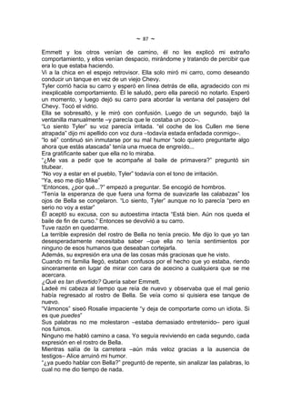 ~   87   ~
Emmett y los otros venían de camino, él no les explicó mi extraño
comportamiento, y ellos venían despacio, mirándome y tratando de percibir que
era lo que estaba haciendo.
Vi a la chica en el espejo retrovisor. Ella solo miró mi carro, como deseando
conducir un tanque en vez de un viejo Chevy.
Tyler corrió hacia su carro y esperó en línea detrás de ella, agradecido con mi
inexplicable comportamiento. Él le saludó, pero ella pareció no notarlo. Esperó
un momento, y luego dejó su carro para abordar la ventana del pasajero del
Chevy. Tocó el vidrio.
Ella se sobresaltó, y le miró con confusión. Luego de un segundo, bajó la
ventanilla manualmente –y parecía que le costaba un poco–.
“Lo siento Tyler” su voz parecía irritada. “el coche de los Cullen me tiene
atrapada” dijo mi apellido con voz dura –todavía estada enfadada conmigo–.
“lo sé” continuó sin inmutarse por su mal humor “solo quiero preguntarte algo
ahora que estás atascada” tenía una mueca de engreído...
Era gratificante saber que ella no lo miraba.
“¿Me vas a pedir que te acompañe al baile de primavera?” preguntó sin
titubear.
“No voy a estar en el pueblo, Tyler” todavía con el tono de irritación.
“Ya, eso me dijo Mike”
“Entonces, ¿por qué...?” empezó a preguntar. Se encogió de hombros.
“Tenía la esperanza de que fuera una forma de suavizarle las calabazas” los
ojos de Bella se congelaron. “Lo siento, Tyler” aunque no lo parecía “pero en
serio no voy a estar”
Él aceptó su excusa, con su autoestima intacta “Está bien. Aún nos queda el
baile de fin de curso.” Entonces se devolvió a su carro.
Tuve razón en quedarme.
La terrible expresión del rostro de Bella no tenía precio. Me dijo lo que yo tan
desesperadamente necesitaba saber –que ella no tenía sentimientos por
ninguno de esos humanos que deseaban cortejarla.
Además, su expresión era una de las cosas más graciosas que he visto.
Cuando mi familia llegó, estaban confusos por el hecho que yo estaba, riendo
sinceramente en lugar de mirar con cara de acecino a cualquiera que se me
acercara.
¿Qué es tan divertido? Quería saber Emmett.
Ladeé mi cabeza al tiempo que reía de nuevo y observaba que el mal genio
había regresado al rostro de Bella. Se veía como si quisiera ese tanque de
nuevo.
“Vámonos” siseó Rosalie impaciente “y deja de comportarte como un idiota. Si
es que puedes”
Sus palabras no me molestaron –estaba demasiado entretenido– pero igual
nos fuimos.
Ninguno me habló camino a casa. Yo seguía reviviendo en cada segundo, cada
expresión en el rostro de Bella.
Mientras salía de la carretera –aún más veloz gracias a la ausencia de
testigos– Alice arruinó mi humor.
“¿ya puedo hablar con Bella?” preguntó de repente, sin analizar las palabras, lo
cual no me dio tiempo de nada.
 
