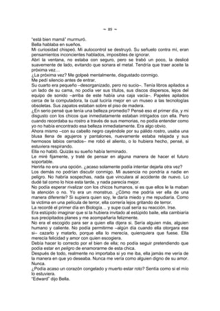 ~   89   ~
“está bien mamá” murmuró.
Bella hablaba en sueños.
Mi curiosidad chispeó. Mi autocontrol se destruyó. Su señuelo contra mí, eran
pensamientos inconcientes hablados, imposibles de ignorar.
Abrí la ventana, no estaba con seguro, pero se trabó un poco, la deslicé
suavemente de lado, evitando que sonara el metal. Tendría que traer aceite la
próxima vez…
¿La próxima vez? Me golpeé mentalmente, disgustado conmigo.
Me pedí silencio antes de entrar.
Su cuarto era pequeño –desorganizado, pero no sucio–. Tenía libros apilados a
un lado de su cama, no podía ver sus títulos, sus discos dispersos, lejos del
equipo de sonido –arriba de este había una caja vacía–. Papeles apilados
cerca de la computadora, la cual luciría mejor en un museo a las tecnologías
obsoletas. Sus zapatos estaban sobre el piso de madera.
¿En serio pensé que tenía una belleza promedio? Pensé eso el primer día, y mi
disgusto con los chicos que inmediatamente estaban intrigados con ella. Pero
cuando recordaba su rostro a través de sus memorias, no podía entender como
yo no había encontrado esa belleza inmediatamente. Era algo obvio.
Ahora mismo –con su cabello negro cayéndole por su pálido rostro, usaba una
blusa llena de agujeros y pantalones, nuevamente estaba relajada y sus
hermosos labios cerrados– me robó el aliento, o lo hubiera hecho, pensé, si
estuviera respirando.
Ella no habló. Quizás su sueño había terminado.
Le miré fijamente, y traté de pensar en alguna manera de hacer el futuro
soportable.
Herirla no era una opción. ¿acaso solamente podía intentar dejarla otra vez?
Los demás no podrían discutir conmigo. Mi ausencia no pondría a nadie en
peligro. No habría sospechas, nada que vinculara al accidente de nuevo. Lo
dudé tal como lo hice esta tarde, y nada parecía mejor.
No podía esperar rivalizar con los chicos humanos, si es que ellos le la maban
la atención o no. Yo era un monstruo. ¿Cómo me podría ver ella de una
manera diferente? Si supiera quien soy, le daría miedo y me repudiaría. Como
la victima en una película de terror, ella correría lejos gritando de terror.
La recordé el primer día en Biología… y supe cual sería su reacción. Irse.
Era estúpido imaginar que si la hubiera invitado al estúpido baile, ella cambiaría
sus precipitados planes y me acompañaría felizmente.
No era el escogido para ser a quien ella dijera si. Sería alguien más, alguien
humano y caliente. No podía permitirme –algún día cuando ella otorgara ese
si– cazarlo y matarlo, porque ella lo merecía, quienquiera que fuese. Ella
merecía felicidad y amor con quien escogiera.
Debía hacer lo correcto por el bien de ella; no podía seguir pretendiendo que
podía estar en peligro de enamorarme de esta chica.
Después de todo, realmente no importaba si yo me iba, ella jamás me vería de
la manera en que yo deseaba. Nunca me vería como alguien digno de su amor.
Nunca.
¿Podía acaso un corazón congelado y muerto estar roto? Sentía como si el mío
lo estuviera.
“Edward” dijo Bella.
 
