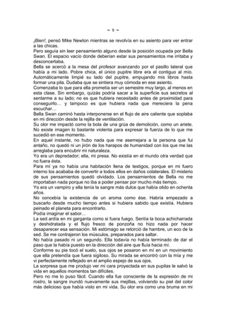 ~   9   ~
¡Bien!, pensó Mike Newton mientras se revolvía en su asiento para ver entrar
a las chicas.
Pero seguía sin leer pensamiento alguno desde la posición ocupada por Bella
Swan. El espacio vacío donde deberían estar sus pensamientos me irritaba y
desconcertaba.
Bella se acercó a la mesa del profesor avanzando por el pasillo lateral que
había a mi lado. Pobre chica, el único pupitre libre era el contiguo al mío.
Automáticamente limpié su lado del pupitre, empujando mis libros hasta
formar una pila. Dudaba que se sintiera muy cómoda en ese asiento.
Comenzaba lo que para ella prometía ser un semestre muy largo, al menos en
esta clase. Sin embargo, quizás podría sacar a la superficie sus secretos al
sentarme a su lado; no es que hubiera necesitado antes de proximidad para
conseguirlo… y tampoco es que hubiera nada que mereciera la pena
escuchar…
Bella Swan caminó hasta interponerse en el flujo de aire caliente que soplaba
en mi dirección desde la rejilla de ventilación.
Su olor me impactó como la bola de una grúa de demolición, como un ariete.
No existe imagen lo bastante violenta para expresar la fuerza de lo que me
sucedió en ese momento.
En aquel instante, no hubo nada que me asemejara a la persona que fui
antaño, no quedó ni un jirón de los harapos de humanidad con los que me las
arreglaba para encubrir mi naturaleza.
Yo era un depredador; ella, mi presa. No existía en el mundo otra verdad que
no fuera ésta.
Para mí ya no había una habitación llena de testigos, porque en mi fuero
interno los acababa de convertir a todos ellos en daños colaterales. El misterio
de sus pensamientos quedó olvidado. Los pensamientos de Bella no me
importaban nada porque no iba a poder pensar por mucho más tiempo.
Yo era un vampiro y ella tenía la sangre más dulce que había olido en ochenta
años.
No concebía la existencia de un aroma como ése. Habría empezado a
buscarlo desde mucho tiempo antes si hubiera sabido que existía. Hubiera
peinado el planeta para encontrarlo.
Podía imaginar el sabor…
La sed ardía en mi garganta como si fuera fuego. Sentía la boca achicharrada
y deshidratada y el flujo fresco de ponzoña no hizo nada por hacer
desaparecer esa sensación. Mi estómago se retorció de hambre, un eco de la
sed. Se me contrajeron los músculos, preparados para saltar.
No había pasado ni un segundo. Ella todavía no había terminado de dar el
paso que la había puesto en la dirección del aire que fluía hacia mí.
Conforme su pie tocó el suelo, sus ojos se posaron en mí en un movimiento
que ella pretendía que fuera sigiloso. Su mirada se encontró con la mía y me
vi perfectamente reflejado en el amplio espejo de sus ojos.
La sorpresa que me produjo ver mi cara proyectada en sus pupilas le salvó la
vida en aquellos momentos tan difíciles.
Pero no me lo puso fácil. Cuando ella fue consciente de la expresión de mi
rostro, la sangre inundó nuevamente sus mejillas, volviendo su piel del color
más delicioso que había visto en mi vida. Su olor era como una bruma en mi
 