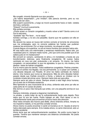 ~   90   ~
Me congelé, mirando fijamente sus ojos cerrados.
¿Se habría despertado?, ¿me miraba?. Ella parecía dormida, pero su voz
había sido tan clara…
Ella suspiró suavemente, y luego se movió suavemente hacia un lado –estaba
dormida y soñando–
“Edward” murmuró suavemente.
Ella soñaba conmigo.
¿Podía acaso un corazón congelado y muerto volver a latir? Sentía como si el
mío lo estuviera.
“Quédate” dijo “Por favor… no te vayas”
Soñaba conmigo, y no era una pesadilla. Quería que me quedara con ella en
su sueño.
Me devané los sesos en busca del nombre correcto al torrente de emociones
que me embargaba, pero no conocía palabras tan fuertes que pudieran
sostener las emociones. Por un largo momento, me ahogué en ellas.
Cuando llegue a la superficie, no era el mismo hombre que siempre había sido.
Mi vida había sido una interminable y tenebrosa medianoche. Había sido, por
necesidad para mí, siempre media noche. ¿Así que como era posible que el sol
saliera justo en mi medianoche?
Me convertí en vampiro, cambiando mi alma y mi mortalidad, a través de una
transformación dolorosa, para finalmente congelarme. Mi cuerpo había
cambiado en roca con piel, endurecida y sin encanto. Yo mismo, me había
congelado –mi personalidad, lo que me agradaba, lo que no, mis modos y mis
deseos– todos se habían congelado.
Fue lo mismo para los demás. Todos estábamos congelados. Piedras vivientes.
Cuando el cambio nos llegaba, nos era permanente. Lo vi pasar con Carlisle, y
una década después con Rosalie. El amor los había cambiado de manera
eterna. Una manera que nunca se desvanecía. Más de ocho décadas habían
pasado desde que Carlisle encontró a Esme, y todavía se miraban con la
incrédula mirada del primer amor. Siempre había sido así para ellos.
Siempre sería así para mí ahora. Siempre amaré a esta frágil chica humana,
por el resto de mi ilimitada existencia.
Miré fijamente la cara inconciente de la chica, sintiendo este amor por ella en
cada parte de mi cuerpo de piedra.
Ella dormía un poco más tranquila que antes, con una pequeña sonrisa en sus
labios.
Siempre mirándola, empecé a diagramar mentalmente.
La amaba, y podía tratar de ser lo suficientemente fuerte para dejarla. Pero
sabía que no era tan fuerte. Podía trabajar en ello. Pero talvez si era lo
suficientemente fuerte para encaminar el futuro hacia otra dirección.
Alice había divisado dos futuros para Bella, ahora entendía ambos. Amarla no
me impediría matarla, si me permitía cometer errores.
Ahora mismo no podía encontrar ni sentir al monstruo en mí. Quizás el amor lo
había silenciado para siempre. Si la mataba ahora, no sería intencional, solo un
terrible accidente.
Ahora tenía que ser extraordinariamente cauteloso. No podía nunca bajar la
guardia. Tendría que mantener siempre una distancia considerable. No podía
cometer errores.
 