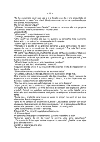 ~   93   ~
“Te he escuchado decir que vas a ir a Seattle ese día y me preguntaba si
querrías dar un paseo” me ofrecí. Me di cuenta que, en vez de cuestionarla con
sus planes, los compartiría.
Me miró en blanco “¿Qué?”
“¿Quieres dar un paseo hasta Seattle?” solo en un carro con ella –mi garganta
se quemaba ante el pensamiento– respiré fuerte.
Acostúmbrate.
“¿Con quién?” preguntó desconcertada.
“Conmigo, obviamente” dije lentamente.
“¿Por qué?” tan increíble era que yo quisiera su compañía. Ella realmente
había visto lo peor de mí en mi comportamiento anterior.
“bueno” dije lo más casualmente que pude.
“Planeaba ir a Seattle en las próximas semanas y, para ser honesto, no estoy
seguro de que tu monovolumen lo pueda conseguir.” Era más fácil sonar
chistoso, que tratar de ser serio junto a ella.
“Mi coche va perfectamente, muchísimas gracias por tu preocupación.” Dijo con
el mismo tono sorprendido. Empezó a caminar de nuevo. Mantuve su paso.
Ella no había dicho no, aproveché esa oportunidad. ¿y si decía que no? ¿Qué
haría si ella me rechazaba?
“¿Puede llegar gastando un solo depósito de gasolina?”
“No veo que sea de tu incumbencia.” Murmuró.
Seguía no siendo un no. Y su corazón bombeaba más fuerte. Su respiración se
hacía más rápida.
“El despilfarro de recursos limitados es asunto de todos”
“De verdad, Edward, no te sigo, creía que no querías ser amigo mío.”
Una emoción me estremeció cuando ella dijo mi nombre. ¿Cómo mantenía la
esperanza y era honesto al mismo tiempo? Bueno, era más importante ser
honesto, especialmente en este momento.
“Dije que sería mejor que no lo fuéramos, no que no lo deseara”
“Vaya, gracias, eso lo aclara todo” dijo sarcásticamente. Ella se detuvo, cerca
del tejado de la cafetería. Me miró de nuevo. Su corazón casi explotaba. ¿tenía
miedo?. Escogí mis palabras cuidadosamente. No, no podía dejarla, pero
talvez ella sería lo suficientemente inteligente para dejarme, antes de que fuera
tarde.
“Sería más... prudente para ti que no fueras mi amiga” me perdí en sus ojos
chocolates. Perdí mi esperanza.
“pero me he cansado de alejarme de ti, Bella.” Las palabras sonaron con fervor
abrazante. Sus respiración se detuvo un instante, y en el segundo que tardó en
restaurarla, pensé en cuanto la asustaba. Bueno… lo averiguaría.
“¿Me acompañarás a Seattle?” demandé.
Ella asintió. Y su corazón palpitaba ruidosamente.
Si. Ella me dijo si.
Mi conciencia me golpeó violentamente. ¿Cuánto le costaría a ella?
“Deberías alejarte de mí, de veras” le previne. ¿Me abría escuchado?
¿Escaparía del futuro que estaba empezando con ella? ¿Podría hacer algo
para salvarla de mi?.
Mantén la esperanza, me grité.
“Te veré en clase”
 