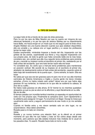 ~   95   ~




                             6.- TIPO DE SANGRE


La seguí todo el día a través de los ojos de otras personas.
Pero no por los ojos de Mike Newton por que no quería ver ninguna de sus
ofensivas fantasías y no por los ojos de Jessica Stanley por su resentimiento
hacia Bella, me hacia enojar en un modo que no era seguro para la linda chica.
Angela Webber era una buena elección cuando sus ojos estaban disponibles;
ella era amable y su cabeza era un lugar pacifico y a veces los profesores
tenían la mejor vista.
Estaba sorprendido, mirándola tropezar a través del día, tropezando con las
grietas de las aceras, cayéndosele sus libros y muy seguido tropezando con
sus propios pies, de toda la gente que haba conocido bella era la mas torpe.
considere eso, era verdad que ella muy seguido tenia problemas para ponerse
de pie y recordé su tropiezo contra el escritorio el primer día, resbalando por el
hielo antes del accidente, que raro todo tenían razón ella era torpe
Yo consideré eso. Es cierto que a menudo tenía problemas para mantenerse
en posición vertical. Me acordé de su tropiezo en el escritorio el primer día,
alrededor de deslizamiento sobre el hielo antes del accidente, cayendo sobre el
labio bajo del revestimiento de la puerta ayer... Como extraña, la razón. Ella era
torpe
No sabia por que eso era tan gracioso para mi pero me reí en voz alta mientras
caminaba de Historia Americana a Inglés y mucha gente me lanzo miradas
extrañas ¿Como no había notado esto antes? talvez era por que había algo
gracioso en sus tonterías, la manera en la que ella se sostenía la cabeza, el
arco de su cuello...
No había nada gracioso en ella ahora. El Sr Varner la vio mientras quedaban
atrapados ya que su pie se atoro en la alfombra y cayó literalmente en su silla.
Me reí de ella.
El tiempo pasaba con increíble lentitud mientras yo esperaba mi oportunidad de
verla con mis propios ojos. Finalmente la campana sonó. Corrí rápidamente a
la cafetería para asegurar mi lugar. Fui el primero en llegar. Escogí la mesa que
usualmente esta vacía y seguro permanecería de ese modo si yo me sentaba
aquí.
Cuando mi familia entro y me vieron sentado solo en otro lugar, no se
sorprendieron. Alice debió advertirles.
Rosalie pasó a mi lado sin mirarme.
Idiota.
Rosalie y yo nunca tuvimos una relación fácil, yo la ofendí en el primer
momento en que ella me oyó hablar y todo se fue colina abajo desde ese
momento, pero parecía que ella estaba inclusive mas molesta de lo usual en
los pasados días. Yo asentí. Rosalie hacia todo en torno a ella.
 