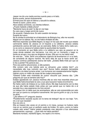 ~   96   ~
Jasper me dio una media sonrisa cuando paso a mi lado.
Buena suerte, pensó dudosamente.
Emmet puso los ojos en blanco y sacudió la cabeza.
Perdió la razón, pobre chico.
Alice estaba sonriendo, sus dientes brillaron.
¿Puedo hablarle a Bella ahora?
“Mantente fuera de esto” le dije en voz baja
Su cara cayo y luego sonrió de nuevo.
De acuerdo. Cabeza dura. Es solo cuestión de tiempo.
Suspiré de nuevo.
No te olvides la actividad en el laboratorio de Biología hoy, ella me recordó.
Negué con la cabeza. No, no me había olvidado de ello.
Mientras esperaba que Bella llegara, la seguí en los ojos del novato que estaba
caminando detrás de Jessica en el trayecto a la cafetería. Jessica estaba
parloteando acerca del baile que se acercaba, Bella no había dicho nada aun,
no es como si Jessica le hubiera dado la oportunidad de hacerlo.
En el momento en que Bella entro a la cafetería sus ojos se posaron en la
mesa donde estaban mis hermanos. Los miro por un momento y luego su
frente se arrugo y sus ojos se dirigieron al piso. Ella aun no me había visto.
Se veía tan… triste. Sentí una poderosa urgencia de levantarme e ir a su lado,
de consolarla de alguna manera. No tenia idea de que la hacia sentir así.
Jessica continúo parloteando acerca del baile. ¿Estaba Bella triste por que se
lo iba a perder? No parecía eso…
Pero eso podría solucionarse, si ella quisiera.
Ella compro solo una bebida para su almuerzo ¿eso estaba bien? ¿no
necesitaba ella mas nutrición que eso? Nunca había prestado demasiada
atención a la dieta humana antes. Los humanos son exasperadamente frágiles.
Habían como un millón de cosas de las cuales preocuparse...
"Edward Cullen esta mirándote de nuevo" escuche que Jessica dijo. "¿Me
pregunto por que se sentara solo hoy?"
Estaba agradecido con Jessica mientras ella se veía mas resentida ahora por
que Bella había levantado la cara y sus ojos buscaron hasta encontrarme.
No había rastro de tristeza en su rostro ahora. Me deje ilusionarme con la idea
de que ella había estado triste antes por que pensó que no había ido a al
escuela hoy y esa esperanza me hizo sonreír.
Le indique con mi dedo que me acompañara. ella se veía sorprendida por esto
por que yo quería su compañía nuevamente. Así que le guiñe un ojo y su boca
se abrió.
"¿Se refiere a ti?" pregunto Jessica
"Posiblemente necesite ayuda con la tarea de biología" dijo en voz baja. "Um,
iré a ver que necesita".
Eso era otro si.
Ella se tropezó dos veces en el camino a mi mesa, aunque no hubiera nada
mas en su camino que un perfecto suelo de linóleo. En serio ¿como no había
notado esto antes? Había estado prestando mas atención a sus silenciosos
pensamientos, supongo... ¿Qué más me había perdido?
Mantenlo honesto, mantenlo ligero, me repetí a mi mismo.
 