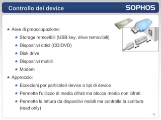 Controllo dei device


 Aree di preoccupazione:
    Storage removibili (USB key, drive removibili)
    Dispositivi ottici (CD/DVD)
    Disk drive
    Dispositivi mobili
    Modem
 Approccio:
    Eccezioni per particolari device o tipi di device
    Permette l’utilizzo di media cifrati ma blocca media non cifrati
    Permette la lettura da dispositivi mobili ma controlla la scrittura
    (read only)
                                                                          14
 