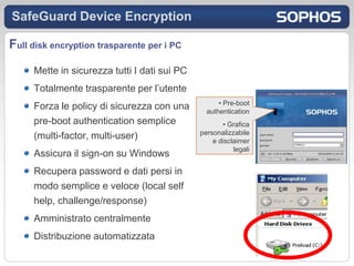SafeGuard Device Encryption

Full disk encryption trasparente per i PC
     Mette in sicurezza tutti I dati sui PC
     Totalmente trasparente per l’utente
                                                    • Pre-boot
     Forza le policy di sicurezza con una       authentication
     pre-boot authentication semplice                • Grafica
                                              personalizzabile
     (multi-factor, multi-user)                   e disclaimer
                                                         legali
     Assicura il sign-on su Windows
     Recupera password e dati persi in
     modo semplice e veloce (local self
     help, challenge/response)
     Amministrato centralmente
     Distribuzione automatizzata
 