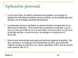 Aplicación personal.
   La Cruz de Cristo, en toda la dimensión de la palabra, que incluye un
    aspecto de sufrimientos alrededor de la crucifixión, es el resultado del amor
    de Dios y de la entrega voluntaria del Salvador.

   La dimensión del amor del Señor se alcanza desde la comprensión de su
    obra hacia el individuo: “Con Cristo estoy juntamente crucificado, y ya no
    vivo yo, mas vive Cristo en mí; y lo que ahora vivo en la carne, lo vivo en la
    fe del Hijo de Dios, el cual me amo y se entrego a sí mismo por mí”
    (Ga.2:20)

   Ante el amor demostrado solo cabe una forma de expresar la gratitud: “Así
    que, hermanos, os ruego por las misericordias de Dios, que presentéis
    vuestros cuerpos en sacrificio vivo, santo, agradable a Dios, que es vuestro
    culto racional” (Ro.12:1)



18/02/13                                                       10
 