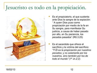 Jesucristo es todo en la propiciación.
                       Es el propiciatorio, el que sustenta
                        ante Dios la sangre de la expiación:
                        “ A quien Dios puso como
                        propiciación por medio de la fe en
                        Su sangre, para manifestar Su
                        justicia, a causa de haber pasado
                        por alto, en Su paciencia, los
                        pecados pasados” (R0.3:25)

                       Es el sacerdote que ofrece el
                        sacrificio y la victima del sacrificio:
                        “Y Él es la propiciación por nuestros
                        pecados; y no solamente por los
                        nuestros, sino también por los de
                        todo el mundo” (1ª Jn.2:2)



18/02/13                                  12
 