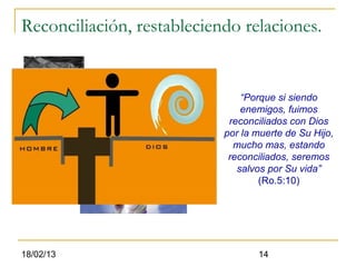 Reconciliación, restableciendo relaciones.


                                “Porque si siendo
                                enemigos, fuimos
                             reconciliados con Dios
                            por la muerte de Su Hijo,
                              mucho mas, estando
                             reconciliados, seremos
                               salvos por Su vida”
                                    (Ro.5:10)




18/02/13                           14
 