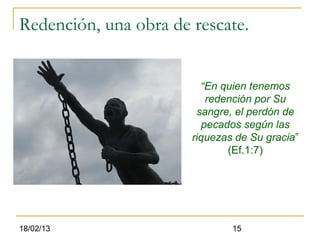 Redención, una obra de rescate.


                         “En quien tenemos
                           redención por Su
                        sangre, el perdón de
                          pecados según las
                       riquezas de Su gracia”
                               (Ef.1:7)




18/02/13                       15
 