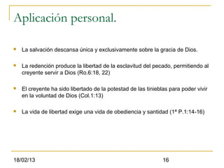 Aplicación personal.

   La salvación descansa única y exclusivamente sobre la gracia de Dios.

   La redención produce la libertad de la esclavitud del pecado, permitiendo al
    creyente servir a Dios (Ro.6:18, 22)

   El creyente ha sido libertado de la potestad de las tinieblas para poder vivir
    en la voluntad de Dios (Col.1:13)

   La vida de libertad exige una vida de obediencia y santidad (1ª P.1:14-16)




18/02/13                                                       16
 